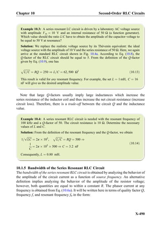 Example 10.3: A series resonant LC circuit is driven by a laboratory AC voltage source
with amplitude Vm ¼ 10 V and an internal resistance of 50 Ω (a function generator).
Which value should the ratio L/C have to obtain the amplitude of the capacitor voltage to
be equal to 50 V at resonance?
Solution: We replace the realistic voltage source by its Thévenin equivalent: the ideal
voltage source with the amplitude of 10 Vand the series resistance of 50 Ω. Here, we again
arrive at the standard RLC circuit shown in Fig. 10.4a. According to Eq. (10.8), the
Q-factor of the RLC circuit should be equal to 5. From the deﬁnition of the Q-factor
given by Eq. (10.9), one has
ﬃﬃﬃﬃﬃﬃﬃﬃﬃ
L=C
p
¼ RQ ¼ 250 ) L=C ¼ 62, 500 Ω2
ð10:13Þ
This result is valid for any resonant frequency. For example, the set L ¼ 1 mH, C ¼ 16
nF will give us the desired amplitude value.
Note that large Q-factors usually imply large inductances which increase the
series resistance of the inductor coil and thus increase the net circuit resistance (increase
circuit loss). Therefore, there is a trade-off between the circuit Q and the inductance
value.
Example 10.4: A series resonant RLC circuit is needed with the resonant frequency of
100 kHz and a Q-factor of 50. The circuit resistance is 10 Ω. Determine the necessary
values of L and C.
Solution: From the deﬁnition of the resonant frequency and the Q-factor, we obtain
1=
ﬃﬃﬃﬃﬃﬃﬃ
LC
p
¼ 2π Â 105
,
ﬃﬃﬃﬃﬃﬃﬃﬃﬃ
L=C
p
¼ RQ ¼ 500 )
1
C
¼ 2π Â 105
Â 500 ) C ¼ 3:2 nF
ð10:14Þ
Consequently, L ¼ 0:80 mH.
10.1.5 Bandwidth of the Series Resonant RLC Circuit
The bandwidth of the series resonant RLC circuit is obtained by analyzing the behavior of
the amplitude of the circuit current as a function of source frequency. An alternative
deﬁnition implies analyzing the behavior of the amplitude of the resistor voltage;
however, both quantities are equal to within a constant R. The phasor current at any
frequency is obtained from Eq. (10.6a). It will be written here in terms of quality factor Q,
frequency f, and resonant frequency f0 in the form:
Chapter 10 Second-Order RLC Circuits
X-490
 