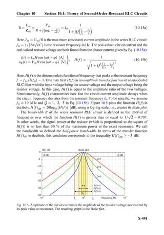 I ¼
Vm
Zeq
¼
Vm
R þ j ωL À 1
ωC
À Á ¼ Im
1
1 þ jQ f
f 0
À f 0
f
  ð10:15aÞ
Here, Im ¼ Vm=R is the maximum (resonant) current amplitude in the series RLC circuit;
f 0 ¼ 1= 2π
ﬃﬃﬃﬃﬃﬃﬃ
LC
pÀ Á
is the resonant frequency in Hz. The real-valued circuit current and the
real-valued resistor voltage are both found from the phasor current given by Eq. (10.15a):
i tð Þ ¼ ImH cos ωt þ φð Þ A½ Š
υR tð Þ ¼ VmH cos ωt þ φð Þ V½ Š
'
, H fð Þ ¼
1
ﬃﬃﬃﬃﬃﬃﬃﬃﬃﬃﬃﬃﬃﬃﬃﬃﬃﬃﬃﬃﬃﬃﬃﬃﬃﬃﬃﬃﬃﬃﬃﬃﬃﬃ
1 þ Q2 f
f 0
À f 0
f
 2
r ð10:15bÞ
Here, H( f ) is the dimensionless function of frequency that peaks at the resonant frequency
f ¼ f 0, H f 0ð Þ ¼ 1. One may treat H( f ) as an amplitude transfer function of an associated
RLC ﬁlter with the input voltage being the source voltage and the output voltage being the
resistor voltage. In this case, H( f ) is equal to the amplitude ratio of the two voltages.
Simultaneously, H( f ) characterizes how fast the circuit current amplitude decays when
the circuit frequency deviates from the resonant frequency f0. To be speciﬁc, we assume
f 0 ¼ 10 kHz and Q ¼ 1, 2, 5 in Eq. (10.15b). Figure 10.5 plots the function H( f ) in
decibels, H fð ÞdB ¼ 20log10 H fð Þð Þ dB½ Š, using a log-log scale, i.e., creates its Bode plot.
The bandwidth B of the series resonant RLC circuit is deﬁned as the interval of
frequencies over which the function H( f ) is greater than or equal to 1=
ﬃﬃﬃ
2
p
¼ 0:707.
In other words, the signal power at the resistor (which is proportional to the square of
H( f )) is no less than 50 % of the maximum power at the exact resonance. We call
the bandwidth so deﬁned the half-power bandwidth. In terms of the transfer function
H( f )dB in decibels, this condition corresponds to the inequality H fð ÞdB ! À3 dB.
10
3
10
4
10
5
-30
-25
-20
-15
-10
-5
0
Bode plot
frequency, Hz
H(f), dB
Q=1
Q=2
Q=5
-3 dB -3 dB
B(Q=5)
B(Q=2)
B(Q=1)
f0
fL fU
Fig. 10.5. Amplitude of the circuit current (or the amplitude of the resistor voltage) normalized by
its peak value at resonance. The resulting graph is the Bode plot.
Chapter 10 Section 10.1: Theory of Second-Order Resonant RLC Circuits
X-491
 