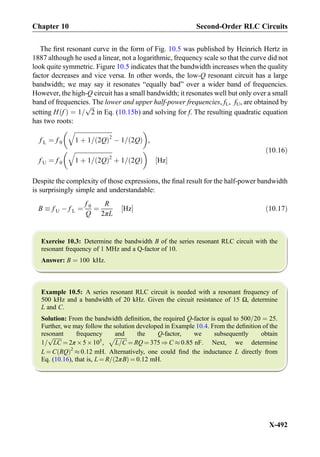 The ﬁrst resonant curve in the form of Fig. 10.5 was published by Heinrich Hertz in
1887 although he used a linear, not a logarithmic, frequency scale so that the curve did not
look quite symmetric. Figure 10.5 indicates that the bandwidth increases when the quality
factor decreases and vice versa. In other words, the low-Q resonant circuit has a large
bandwidth; we may say it resonates “equally bad” over a wider band of frequencies.
However, the high-Q circuit has a small bandwidth; it resonates well but only over a small
band of frequencies. The lower and upper half-power frequencies, fL, fU, are obtained by
setting H fð Þ ¼ 1=
ﬃﬃﬃ
2
p
in Eq. (10.15b) and solving for f. The resulting quadratic equation
has two roots:
f L ¼ f 0
ﬃﬃﬃﬃﬃﬃﬃﬃﬃﬃﬃﬃﬃﬃﬃﬃﬃﬃﬃﬃﬃﬃﬃﬃﬃ
1 þ 1= 2Qð Þ2
q
À 1= 2Qð Þ
 
,
f U ¼ f 0
ﬃﬃﬃﬃﬃﬃﬃﬃﬃﬃﬃﬃﬃﬃﬃﬃﬃﬃﬃﬃﬃﬃﬃﬃﬃ
1 þ 1= 2Qð Þ2
q
þ 1= 2Qð Þ
 
Hz½ Š
ð10:16Þ
Despite the complexity of those expressions, the ﬁnal result for the half-power bandwidth
is surprisingly simple and understandable:
B  f U À f L ¼
f 0
Q
¼
R
2πL
Hz½ Š ð10:17Þ
Exercise 10.3: Determine the bandwidth B of the series resonant RLC circuit with the
resonant frequency of 1 MHz and a Q-factor of 10.
Answer: B ¼ 100 kHz.
Example 10.5: A series resonant RLC circuit is needed with a resonant frequency of
500 kHz and a bandwidth of 20 kHz. Given the circuit resistance of 15 Ω, determine
L and C.
Solution: From the bandwidth deﬁnition, the required Q-factor is equal to 500=20 ¼ 25.
Further, we may follow the solution developed in Example 10.4. From the deﬁnition of the
resonant frequency and the Q-factor, we subsequently obtain
1=
ﬃﬃﬃﬃﬃﬃﬃ
LC
p
¼ 2π Â5Â105
,
ﬃﬃﬃﬃﬃﬃﬃﬃﬃ
L=C
p
¼ RQ ¼ 375 ) C % 0:85 nF. Next, we determine
L ¼ C RQð Þ2
% 0:12 mH. Alternatively, one could ﬁnd the inductance L directly from
Eq. (10.16), that is, L ¼ R= 2πBð Þ ¼ 0:12 mH.
Chapter 10 Second-Order RLC Circuits
X-492
 