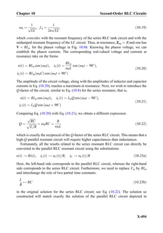 ω0 ¼
1
ﬃﬃﬃﬃﬃﬃﬃ
LC
p , f 0 ¼
1
2π
ﬃﬃﬃﬃﬃﬃﬃ
LC
p ð10:19Þ
which coincides with the resonant frequency of the series RLC tank circuit and with the
undamped resonant frequency of the LC circuit. Thus, at resonance, Zeq ¼ R and one has
V ¼ RIm for the phasor voltage in Fig. 10.6b. Knowing the phasor voltage, we can
establish the phasor currents. The corresponding real-valued voltage and currents at
resonance take on the forms
υ tð Þ ¼ RIm cos ω0tð Þ, iL tð Þ ¼
RIm
ω0L
cos ω0t À 90
ð Þ,
iC tð Þ ¼ RIm ω0Cð Þ cos ω0t þ 90
ð Þ
ð10:20Þ
The amplitude of the circuit voltage, along with the amplitudes of inductor and capacitor
currents in Eq. (10.20), reaches a maximum at resonance. Next, we wish to introduce the
Q-factor of the circuit, similar to Eq. (10.8) for the series resonator, that is,
υ tð Þ ¼ RIm cos ω0tð Þ, iL tð Þ ¼ ImQ cos ω0t À 90
ð Þ,
iC tð Þ ¼ ImQ cos ω0t þ 90
ð Þ
ð10:21Þ
Comparing Eq. (10.20) with Eq. (10.21), we obtain a different expression:
Q ¼
ﬃﬃﬃﬃﬃﬃﬃ
RC
p
ﬃﬃﬃﬃﬃﬃﬃﬃ
L=R
p ¼ ω0RC ¼
R
ω0L
ð10:22Þ
which is exactly the reciprocal of the Q-factor of the series RLC circuit. This means that a
high-Q parallel resonant circuit will require higher capacitances than inductances.
Fortunately, all the results related to the series resonant RLC circuit can directly be
converted to the parallel RLC resonant circuit using the substitutions:
υ tð Þ ! Ri tð Þ, iL tð Þ ! υC tð Þ=R, iC ! υL tð Þ=R ð10:23aÞ
Here, the left-hand side corresponds to the parallel RLC circuit, whereas the right-hand
side corresponds to the series RLC circuit. Furthermore, we need to replace Vm by RIm
and interchange the role of two partial time constants:
L
R
$ RC ð10:23bÞ
in the original solution for the series RLC circuit; see Eq. (10.22). The solution so
constructed will match exactly the solution of the parallel RLC circuit depicted in
Chapter 10 Second-Order RLC Circuits
X-494
 
