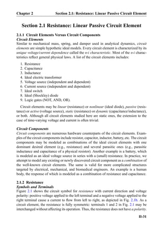 Section 2.1 Resistance: Linear Passive Circuit Element
2.1.1 Circuit Elements Versus Circuit Components
Circuit Elements
Similar to mechanical mass, spring, and damper used in analytical dynamics, circuit
elements are simple hypothetic ideal models. Every circuit element is characterized by its
unique voltage/current dependence called the υ-i characteristic. Most of the υ-i charac-
teristics reﬂect general physical laws. A list of the circuit elements includes:
1. Resistance
2. Capacitance
3. Inductance
4. Ideal electric transformer
5. Voltage source (independent and dependent)
6. Current source (independent and dependent)
7. Ideal switch
8. Ideal (Shockley) diode
9. Logic gates (NOT, AND, OR).
Circuit elements may be linear (resistance) or nonlinear (ideal diode), passive (resis-
tance) or active (voltage source), static (resistance) or dynamic (capacitance/inductance),
or both. Although all circuit elements studied here are static ones, the extension to the
case of time-varying voltage and current is often trivial.
Circuit Components
Circuit components are numerous hardware counterparts of the circuit elements. Exam-
ples of the circuit components include resistor, capacitor, inductor, battery, etc. The circuit
components may be modeled as combinations of the ideal circuit elements with one
dominant desired element (e.g., resistance) and several parasitic ones (e.g., parasitic
inductance and capacitance of a physical resistor). Another example is a battery, which
is modeled as an ideal voltage source in series with a (small) resistance. In practice, we
attempt to model any existing or newly discovered circuit component as a combination of
the well-known circuit elements. The same is valid for more complicated structures
targeted by electrical, mechanical, and biomedical engineers. An example is a human
body, the response of which is modeled as a combination of resistance and capacitance.
2.1.2 Resistance
Symbols and Terminals
Figure 2.1 shows the circuit symbol for resistance with current direction and voltage
polarity: positive voltage applied to the left terminal and a negative voltage applied to the
right terminal cause a current to ﬂow from left to right, as depicted in Fig. 2.1b. As a
circuit element, the resistance is fully symmetric: terminals 1 and 2 in Fig. 2.1 may be
interchanged without affecting its operation. Thus, the resistance does not have a polarity.
Chapter 2 Section 2.1: Resistance: Linear Passive Circuit Element
II-31
 