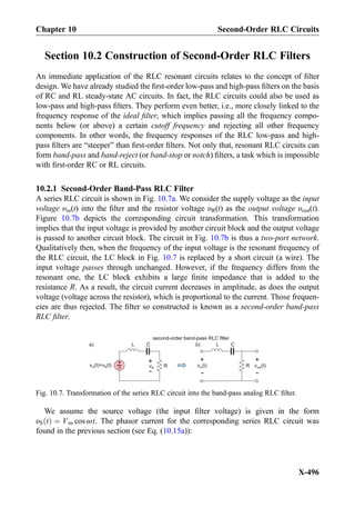 Section 10.2 Construction of Second-Order RLC Filters
An immediate application of the RLC resonant circuits relates to the concept of ﬁlter
design. We have already studied the ﬁrst-order low-pass and high-pass ﬁlters on the basis
of RC and RL steady-state AC circuits. In fact, the RLC circuits could also be used as
low-pass and high-pass ﬁlters. They perform even better, i.e., more closely linked to the
frequency response of the ideal ﬁlter, which implies passing all the frequency compo-
nents below (or above) a certain cutoff frequency and rejecting all other frequency
components. In other words, the frequency responses of the RLC low-pass and high-
pass ﬁlters are “steeper” than ﬁrst-order ﬁlters. Not only that, resonant RLC circuits can
form band-pass and band-reject (or band-stop or notch) ﬁlters, a task which is impossible
with ﬁrst-order RC or RL circuits.
10.2.1 Second-Order Band-Pass RLC Filter
A series RLC circuit is shown in Fig. 10.7a. We consider the supply voltage as the input
voltage υin(t) into the ﬁlter and the resistor voltage υR(t) as the output voltage υout(t).
Figure 10.7b depicts the corresponding circuit transformation. This transformation
implies that the input voltage is provided by another circuit block and the output voltage
is passed to another circuit block. The circuit in Fig. 10.7b is thus a two-port network.
Qualitatively then, when the frequency of the input voltage is the resonant frequency of
the RLC circuit, the LC block in Fig. 10.7 is replaced by a short circuit (a wire). The
input voltage passes through unchanged. However, if the frequency differs from the
resonant one, the LC block exhibits a large ﬁnite impedance that is added to the
resistance R. As a result, the circuit current decreases in amplitude, as does the output
voltage (voltage across the resistor), which is proportional to the current. Those frequen-
cies are thus rejected. The ﬁlter so constructed is known as a second-order band-pass
RLC ﬁlter.
We assume the source voltage (the input ﬁlter voltage) is given in the form
υS tð Þ ¼ Vm cos ωt. The phasor current for the corresponding series RLC circuit was
found in the previous section (see Eq. (10.15a)):
C
+
-v (t)=v (t)in S vR
+
- R
+
-
v (t)in
+
-
second-order band-pass RLC filter
v (t)out
CLL
R
a) b)
Fig. 10.7. Transformation of the series RLC circuit into the band-pass analog RLC ﬁlter.
Chapter 10 Second-Order RLC Circuits
X-496
 