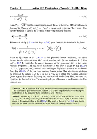 I ¼
Vm=R
1 þ jQ f
f 0
À f 0
f
  ð10:24aÞ
Here, Q ¼
ﬃﬃﬃﬃﬃﬃﬃﬃﬃ
L=C
p
=R is the corresponding quality factor of the series RLC circuit (quality
factor of the ﬁlter circuit), and f 0 ¼ 1=
ﬃﬃﬃﬃﬃﬃﬃ
LC
p
is its resonant frequency. The complex ﬁlter
transfer function is deﬁned by the ratio of the corresponding phasors:
H fð Þ 
VR
VS
¼
RI
Vm
ð10:24bÞ
Substitution of Eq. (10.24a) into Eq. (10.24b) gives the transfer function in the form:
H fð Þ ¼
1
ﬃﬃﬃﬃﬃﬃﬃﬃﬃﬃﬃﬃﬃﬃﬃﬃﬃﬃﬃﬃﬃﬃﬃﬃﬃﬃﬃﬃﬃﬃﬃﬃﬃﬃ
1 þ Q2 f
f 0
À f 0
f
 2
r ∠ À tan À1
Q
f
f 0
À
f 0
f
  
ð10:24cÞ
which is equivalent to Eq. (10.15b) of the previous section. Therefore, the results
derived for the series resonant RLC circuit are also valid for the band-pass RLC ﬁlter
in Fig. 10.7. In particular, the center frequency of the band-pass ﬁlter is the circuit
resonant frequency. The half-power bandwidth of the ﬁlter is given by Eq. (10.17),
i.e., B ¼ f 0=Q ¼ R= 2πLð Þ, and the lower and upper half-power frequencies are known
from Eq. (10.16) of the previous section. Second-order ﬁlter circuits are designed
by choosing the values of R, L, C in such a way as to obtain the required values of
Q and f0 (the ﬁlter center frequency and the required bandwidth). Thus, we have two
equations for three unknowns. The remaining degree of freedom is used to match the ﬁlter
impedances.
Example 10.8: A band-pass RLC ﬁlter is required with the center (resonant) frequency of
1 MHz and a half-power bandwidth B of 100 kHz. Create amplitude and phase Bode plots
for the ﬁlter in the frequency band from 100 kHz to 10 MHz.
Solution: Clearly, f 0 ¼ 1 MHz. The quality factor of the RLC circuit is found to be
Q ¼ f 0=B ¼ 10. We plot the magnitude of the transfer function, H( f ), in decibels and its
phase in degrees according to Eq. (10.24c). The result is shown in Fig. 10.8. You should
note that far away from the passband, the ﬁlter follows a 20-dB-per-decade roll-off.
Chapter 10 Section 10.2: Construction of Second-Order RLC Filters
X-497
 