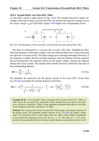 10.2.2 Second-Order Low-Pass RLC Filter
A series RLC circuit is again shown in Fig. 10.9a. We consider the power supply AC
voltage as the input voltage υin(t) into the ﬁlter. We monitor the capacitor voltage υC(t) as
the output voltage υout(t) of the ﬁlter. Figure 10.9b depicts the corresponding circuit.
The ﬁlter so constructed is a second-order low-pass RLC ﬁlter. Qualitatively then,
when the frequency of the input voltage is low, the inductor behaves as a short circuit and
the capacitor as an open circuit. The input voltage passes through unchanged. However, if
the frequency is higher than the resonant frequency, both the inductor and the capacitor
prevent transmission: the capacitor shorts out the output voltage, whereas the inductor
reduces the circuit current. The complex ﬁlter transfer function is deﬁned by the ratio of
the corresponding phasors:
H fð Þ 
VC
VS
¼
I
jωCVm
ð10:25aÞ
We substitute the expression for the phasor current of the series RLC circuit from
Eq. (10.24a) and obtain the transfer function in the form:
H fð Þ ¼ Q
f 0
f
1
ﬃﬃﬃﬃﬃﬃﬃﬃﬃﬃﬃﬃﬃﬃﬃﬃﬃﬃﬃﬃﬃﬃﬃﬃﬃﬃﬃﬃﬃﬃﬃﬃﬃﬃ
1 þ Q2 f
f 0
À f 0
f
 2
r ∠ À
π
2
À tan À1
Q
f
f 0
À
f 0
f
  
ð10:25bÞ
Example 10.10: A low-pass RLC ﬁlter is required with a passband from 0 to 1 MHz. In
other words, the low-pass ﬁlter bandwidth, which extends from zero hertz to the half-
power frequency, should be 1 MHz. Create amplitude and phase Bode plots for the ﬁlter
in the frequency band from 100 kHz to 10 MHz.
Solution: The critical point for the low-pass RLC ﬁlter design is the proper selection of
the quality factor. The amplitude transfer function in Eq. (10.25b) can exhibit a sharp
peak in the passband with its value higher than one. Such a peak (further investigated
in the homework problems) occurs only for Q ¼ 1=
ﬃﬃﬃ
2
p
. The value Q ¼ 1=
ﬃﬃﬃ
2
p
corre-
sponds to the maximally ﬂat but still steep transfer function (maximally ﬂat Butterworth
C+
-v (t)=v (t)in S vC
+
-
+
-
v (t)in
+
-
second-order low-pass RLC filter
v (t)out
R L
C
R La) b)
Fig. 10.9. Transformation of the series RLC circuit into the low-pass analog RLC ﬁlter.
Chapter 10 Section 10.2: Construction of Second-Order RLC Filters
X-499
 