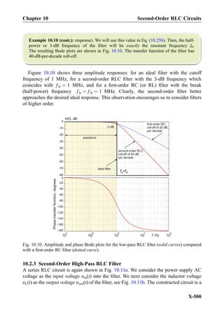 Example 10.10 (cont.): response). We will use this value in Eq. (10.25b). Then, the half-
power or 3-dB frequency of the ﬁlter will be exactly the resonant frequency f0.
The resulting Bode plots are shown in Fig. 10.10. The transfer function of the ﬁlter has
40-dB-per-decade roll-off.
Figure 10.10 shows three amplitude responses: for an ideal ﬁlter with the cutoff
frequency of 1 MHz, for a second-order RLC ﬁlter with the 3-dB frequency which
coincides with f 0 ¼ 1 MHz, and for a ﬁrst-order RC (or RL) ﬁlter with the break
(half-power) frequency f b ¼ f 0 ¼ 1 MHz. Clearly, the second-order ﬁlter better
approaches the desired ideal response. This observation encourages us to consider ﬁlters
of higher order.
10.2.3 Second-Order High-Pass RLC Filter
A series RLC circuit is again shown in Fig. 10.11a. We consider the power supply AC
voltage as the input voltage υin(t) into the ﬁlter. We next consider the inductor voltage
υL(t) as the output voltage υout(t) of the ﬁlter, see Fig. 10.11b. The constructed circuit is a
H(f), dB
first-order RC
roll-off of 20 dB
per decade
Phasetransferfunction,degrees
-80
-70
-60
-50
-40
-30
-20
-10
0
10
4
10
5
10
6
10
7
10
8
passband
second-order RLC
roll-off of 40 dB
per decade
-3 dB
ideal filter
f =fb 0
-180
-160
-140
-120
-100
-80
-60
-40
-20
0
f, Hz
Fig. 10.10. Amplitude and phase Bode plots for the low-pass RLC ﬁlter (solid curves) compared
with a ﬁrst-order RC ﬁlter (dotted curve).
Chapter 10 Second-Order RLC Circuits
X-500
 