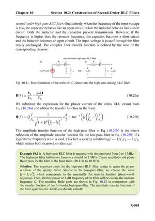 second-order high-pass RLC ﬁlter. Qualitatively, when the frequency of the input voltage
is low, the capacitor behaves like an open circuit, while the inductor behaves like a short
circuit. Both the inductor and the capacitor prevent transmission. However, if the
frequency is higher than the resonant frequency, the capacitor becomes a short circuit
and the inductor becomes an open circuit. The input voltage is passed through the ﬁlter
nearly unchanged. The complex ﬁlter transfer function is deﬁned by the ratio of the
corresponding phasors:
H fð Þ 
VL
VS
¼
jωLI
Vm
ð10:26aÞ
We substitute the expression for the phasor current of the series RLC circuit from
Eq. (10.24a) and obtain the transfer function in the form:
H fð Þ ¼ Q
f
f 0
1
ﬃﬃﬃﬃﬃﬃﬃﬃﬃﬃﬃﬃﬃﬃﬃﬃﬃﬃﬃﬃﬃﬃﬃﬃﬃﬃﬃﬃﬃﬃﬃﬃﬃﬃ
1 þ Q2 f
f 0
À f 0
f
 2
r ∠
π
2
À tan À1
Q
f
f 0
À
f 0
f
  
ð10:26bÞ
The amplitude transfer function of the high-pass ﬁlter in Eq. (10.26b) is the mirror
reﬂection of the amplitude transfer function for the low-pass ﬁlter in Eq. (10.25b) if a
logarithmic frequency scale is used. This fact is seen by substitutingf $ 1=f , f 0 $ 1=f 0,
which makes both expressions identical.
Example 10.11: A high-pass RLC ﬁlter is required with the passband from 0 to 1 MHz.
The high-pass ﬁlter half-power frequency should be 1 MHz. Create amplitude and phase
Bode plots for the ﬁlter in the band from 100 kHz to 10 MHz.
Solution: The important point for the high-pass RLC ﬁlter design is again the proper
selection of the quality factor. Similar to the low-pass ﬁlter, we choose the value
Q ¼ 1=
ﬃﬃﬃ
2
p
, which corresponds to the maximally ﬂat transfer function (Butterworth
response). Then, the half-power or 3-dB frequency of the ﬁlter will be exactly the resonant
frequency f0. The resulting Bode plots are shown in Fig. 10.12 in comparison with
the transfer function of the ﬁrst-order high-pass ﬁlter. The amplitude transfer function of
the ﬁlter again has the 40-dB-per-decade roll-off.
L+
-v (t)=v (t)in S vL
+
-
+
-
v (t)in
+
-
second-order high-pass RLC filter
v (t)out
R C
L
R Ca) b)
Fig. 10.11. Transformation of the series RLC circuit into the high-pass analog RLC ﬁlter.
Chapter 10 Section 10.2: Construction of Second-Order RLC Filters
X-501
 