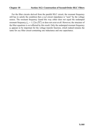 For the ﬁlter circuits derived from the parallel RLC circuit, the resonant frequency
still has to satisfy the condition that a real circuit impedance is “seen” by the voltage
source. The resonant frequency found this way either does not equal the undamped
resonant frequency f 0 ¼ 1= 2π
ﬃﬃﬃﬃﬃﬃﬃ
LC
pÀ Á
or does not exist at all. However, the structure of
the ﬁlter equations is not affected by this result. Only the undamped resonant frequency
f0 appears to be important for the voltage transfer function, which indeed remains the
same for any ﬁlter circuit containing one inductance and one capacitance.
Chapter 10 Section 10.2: Construction of Second-Order RLC Filters
X-505
 