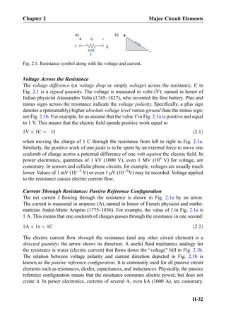 Voltage Across the Resistance
The voltage difference (or voltage drop or simply voltage) across the resistance, V, in
Fig. 2.1 is a signed quantity. The voltage is measured in volts (V), named in honor of
Italian physicist Alessandro Volta (1745–1827), who invented the ﬁrst battery. Plus and
minus signs across the resistance indicate the voltage polarity. Speciﬁcally, a plus sign
denotes a (presumably) higher absolute voltage level versus ground than the minus sign;
see Fig. 2.1b. For example, let us assume that the value V in Fig. 2.1a is positive and equal
to 1 V. This means that the electric ﬁeld spends positive work equal to
1V Â 1C ¼ 1J ð2:1Þ
when moving the charge of 1 C through the resistance from left to right in Fig. 2.1a.
Similarly, the positive work of one joule is to be spent by an external force to move one
coulomb of charge across a potential difference of one volt against the electric ﬁeld. In
power electronics, quantities of 1 kV (1000 V), even 1 MV (106
V) for voltage, are
customary. In sensors and cellular phone circuits, for example, voltages are usually much
lower. Values of 1 mV (10À3
V) or even 1 μV (10À6
V) may be recorded. Voltage applied
to the resistance causes electric current ﬂow.
Current Through Resistance: Passive Reference Conﬁguration
The net current I ﬂowing through the resistance is shown in Fig. 2.1a by an arrow.
The current is measured in amperes (A), named in honor of French physicist and mathe-
matician André-Marie Ampère (1775–1836). For example, the value of I in Fig. 2.1a is
1 A. This means that one coulomb of charges passes through the resistance in one second:
1A Â 1s ¼ 1C ð2:2Þ
The electric current ﬂow through the resistance (and any other circuit element) is a
directed quantity; the arrow shows its direction. A useful ﬂuid mechanics analogy for
the resistance is water (electric current) that ﬂows down the “voltage” hill in Fig. 2.1b.
The relation between voltage polarity and current direction depicted in Fig. 2.1b is
known as the passive reference conﬁguration. It is commonly used for all passive circuit
elements such as resistances, diodes, capacitances, and inductances. Physically, the passive
reference conﬁguration means that the resistance consumes electric power, but does not
create it. In power electronics, currents of several A, even kA (1000 A), are customary.
I
+
V
+
-a) b)
1 2
-
Fig. 2.1. Resistance symbol along with the voltage and current.
Chapter 2 Major Circuit Elements
II-32
 
