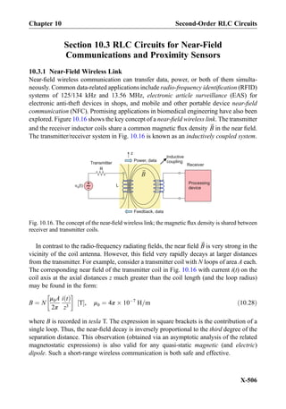 Section 10.3 RLC Circuits for Near-Field
Communications and Proximity Sensors
10.3.1 Near-Field Wireless Link
Near-ﬁeld wireless communication can transfer data, power, or both of them simulta-
neously. Common data-related applications include radio-frequency identiﬁcation (RFID)
systems of 125/134 kHz and 13.56 MHz, electronic article surveillance (EAS) for
electronic anti-theft devices in shops, and mobile and other portable device near-ﬁeld
communication (NFC). Promising applications in biomedical engineering have also been
explored. Figure 10.16 shows the key concept of a near-ﬁeld wireless link. The transmitter
and the receiver inductor coils share a common magnetic ﬂux density ~B in the near ﬁeld.
The transmitter/receiver system in Fig. 10.16 is known as an inductively coupled system.
In contrast to the radio-frequency radiating ﬁelds, the near ﬁeld ~B is very strong in the
vicinity of the coil antenna. However, this ﬁeld very rapidly decays at larger distances
from the transmitter. For example, consider a transmitter coil with N loops of area A each.
The corresponding near ﬁeld of the transmitter coil in Fig. 10.16 with current i(t) on the
coil axis at the axial distances z much greater than the coil length (and the loop radius)
may be found in the form:
B ¼ N
μ0A
2π
i tð Þ
z3
!
T½ Š, μ0 ¼ 4π Â 10À7
H=m ð10:28Þ
where B is recorded in tesla T. The expression in square brackets is the contribution of a
single loop. Thus, the near-ﬁeld decay is inversely proportional to the third degree of the
separation distance. This observation (obtained via an asymptotic analysis of the related
magnetostatic expressions) is also valid for any quasi-static magnetic (and electric)
dipole. Such a short-range wireless communication is both safe and effective.
+
-v (t)S
Transmitter
R
Processing
device
Receiver
Inductive
couplingPower, data
Feedback, data
B
L
z
Fig. 10.16. The concept of the near-ﬁeld wireless link; the magnetic ﬂux density is shared between
receiver and transmitter coils.
Chapter 10 Second-Order RLC Circuits
X-506
 