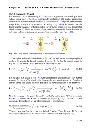 10.3.2 Transmitter Circuit
In a transmitter circuit shown in Fig. 10.17a, the function generator is modeled by an ideal
voltage source υS tð Þ ¼ Vm cos ωt in series with resistance R. The function generator is
connected to the transmitter coil modeled by the inductance L. The goal is to increase the
magnetic ﬂux density ~Bof the transmitter. According to Eq. (10.28), the obvious choice is
to increase the inductance of the transmitter. However, this operation would decrease the
circuit current i(t) due to an increase of the impedance magnitude. We will attempt to
solve this problem with the series resonant RLC circuit shown in Fig. 10.17b.
The original and the modiﬁed circuits in Fig. 10.2 are both solved by using the phasor
method. We denote the desired operating frequency by f0. For the original circuit in
Fig. 10.17a, the phasor current may then be written in the form:
I ¼
Vm
Zeq
¼
Vm
RþjωL
¼
Vm
R
1
ﬃﬃﬃﬃﬃﬃﬃﬃﬃﬃﬃﬃﬃﬃﬃﬃﬃﬃﬃﬃﬃﬃﬃﬃ
1þQ2 f
f 0
 2
r ∠À tanÀ1
Q
f
f 0
 
, Q ¼ ω0 L=Rð Þ ð10:29Þ
For the series RLC circuit in Fig. 10.17b, the capacitance is chosen in such a way that the
resonant frequency of the circuit coincides with the operation frequency f0. The phasor
current for the RLC circuit has been derived in the previous sections. It has the form:
I ¼
Vm
Zeq
¼
Vm
Rþj ωLÀ 1
ωC
À Á ¼
Vm
R
1
ﬃﬃﬃﬃﬃﬃﬃﬃﬃﬃﬃﬃﬃﬃﬃﬃﬃﬃﬃﬃﬃﬃﬃﬃﬃﬃﬃﬃﬃﬃﬃﬃ
1þQ2 f
f 0
Àf 0
f
 2
r ∠À tanÀ1
Q
f
f 0
À
f 0
f
  
ð10:30Þ
Note the presence of the quality factor, Q ¼ ω0 L=Rð Þ, for the series RLC circuit in both
Eqs. (10.29) and (10.30). At exactly the operation frequency, f ¼ f 0, the ratio of current
magnitudes (both phasors ∠Á have the magnitude of one) becomes
Im circuit with series capacitor
Im original circuit
¼
ﬃﬃﬃﬃﬃﬃﬃﬃﬃﬃﬃﬃﬃﬃ
1 þ Q2
q
% Q for Q ) 1 ð10:31Þ
This ratio may signiﬁcantly exceed one for high Q values. Thus, the series RLC circuit
may considerably increase the circuit current and the associated magnetic ﬁeld.
+
-v (t)S
R
B
C
+
-v (t)S
R
B
a) b)
LL
Fig. 10.17. Using a series capacitor in order to increase the circuit current.
Chapter 10 Section 10.3: RLC Circuits for Near-Field Communications. . .
X-507
 