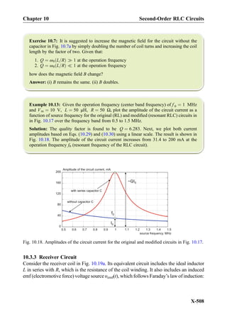 Exercise 10.7: It is suggested to increase the magnetic ﬁeld for the circuit without the
capacitor in Fig. 10.7a by simply doubling the number of coil turns and increasing the coil
length by the factor of two. Given that:
1. Q ¼ ω0 L=Rð Þ ) 1 at the operation frequency
2. Q ¼ ω0 L=Rð Þ ( 1 at the operation frequency
how does the magnetic ﬁeld B change?
Answer: (i) B remains the same. (ii) B doubles.
Example 10.13: Given the operation frequency (center band frequency) of f 0 ¼ 1 MHz
and Vm ¼ 10 V, L ¼ 50 μH, R ¼ 50 Ω, plot the amplitude of the circuit current as a
function of source frequency for the original (RL) and modiﬁed (resonant RLC) circuits in
in Fig. 10.17 over the frequency band from 0.5 to 1.5 MHz.
Solution: The quality factor is found to be Q ¼ 6:283. Next, we plot both current
amplitudes based on Eqs. (10.29) and (10.30) using a linear scale. The result is shown in
Fig. 10.18. The amplitude of the circuit current increases from 31.4 to 200 mA at the
operation frequency f0 (resonant frequency of the RLC circuit).
10.3.3 Receiver Circuit
Consider the receiver coil in Fig. 10.19a. Its equivalent circuit includes the ideal inductor
L in series with R, which is the resistance of the coil winding. It also includes an induced
emf (electromotive force) voltage source υemf(t), which follows Faraday’s law of induction:
0.5 0.6 0.7 0.8 0.9 1 1.1 1.2 1.3 1.4 1.5
0
40
80
120
160
200
Amplitude of the circuit current, mA
source frequency, MHz
f0
I0
~QI0
with series capacitor C
without capacitor C
Fig. 10.18. Amplitudes of the circuit current for the original and modiﬁed circuits in Fig. 10.17.
Chapter 10 Second-Order RLC Circuits
X-508
 