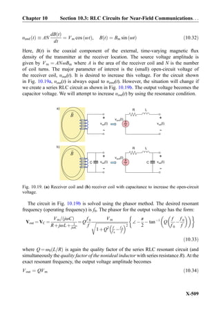 υemf tð Þ  AN
dB tð Þ
dt
¼ Vm cos ωtð Þ, B tð Þ ¼ Bm sin ωtð Þ ð10:32Þ
Here, B(t) is the coaxial component of the external, time-varying magnetic ﬂux
density of the transmitter at the receiver location. The source voltage amplitude is
given by Vm ¼ ANωBm where A is the area of the receiver coil and N is the number
of coil turns. The major parameter of interest is the (small) open-circuit voltage of
the receiver coil, υout(t). It is desired to increase this voltage. For the circuit shown
in Fig. 10.19a, υout(t) is always equal to υemf(t). However, the situation will change if
we create a series RLC circuit as shown in Fig. 10.19b. The output voltage becomes the
capacitor voltage. We will attempt to increase υout(t) by using the resonance condition.
The circuit in Fig. 10.19b is solved using the phasor method. The desired resonant
frequency (operating frequency) is f0. The phasor for the output voltage has the form:
Vout ¼ VC ¼
Vm= jωCð Þ
RþjωLþ 1
jωC
¼ Q
f 0
f
Vm
ﬃﬃﬃﬃﬃﬃﬃﬃﬃﬃﬃﬃﬃﬃﬃﬃﬃﬃﬃﬃﬃﬃﬃﬃﬃﬃﬃﬃﬃﬃﬃﬃ
1þQ2 f
f 0
Àf 0
f
 2
r ∠À
π
2
À tanÀ1
Q
f
f 0
À
f 0
f
   '
ð10:33Þ
where Q ¼ ω0 L=Rð Þ is again the quality factor of the series RLC resonant circuit (and
simultaneously the quality factor of the nonideal inductor with series resistance R). At the
exact resonant frequency, the output voltage amplitude becomes
Vout ¼ QVm ð10:34Þ
B
v (t)emf
+
-
R La)
v (t)out
+
-
v (t)out
+
-
B
v (t)emf
C
+
-
R Lb)
v (t)out
+
-
v (t)out
+
-
C
Fig. 10.19. (a) Receiver coil and (b) receiver coil with capacitance to increase the open-circuit
voltage.
Chapter 10 Section 10.3: RLC Circuits for Near-Field Communications. . .
X-509
 