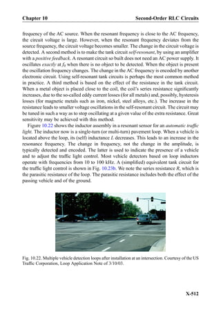 frequency of the AC source. When the resonant frequency is close to the AC frequency,
the circuit voltage is large. However, when the resonant frequency deviates from the
source frequency, the circuit voltage becomes smaller. The change in the circuit voltage is
detected. A second method is to make the tank circuit self-resonant, by using an ampliﬁer
with a positive feedback. A resonant circuit so built does not need an AC power supply. It
oscillates exactly at f0 when there is no object to be detected. When the object is present
the oscillation frequency changes. The change in the AC frequency is encoded by another
electronic circuit. Using self-resonant tank circuits is perhaps the most common method
in practice. A third method is based on the effect of the resistance in the tank circuit.
When a metal object is placed close to the coil, the coil’s series resistance signiﬁcantly
increases, due to the so-called eddy current losses (for all metals) and, possibly, hysteresis
losses (for magnetic metals such as iron, nickel, steel alloys, etc.). The increase in the
resistance leads to smaller voltage oscillations in the self-resonant circuit. The circuit may
be tuned in such a way as to stop oscillating at a given value of the extra resistance. Great
sensitivity may be achieved with this method.
Figure 10.22 shows the inductor assembly in a resonant sensor for an automatic trafﬁc
light. The inductor now is a single-turn (or multi-turn) pavement loop. When a vehicle is
located above the loop, its (self) inductance L decreases. This leads to an increase in the
resonance frequency. The change in frequency, not the change in the amplitude, is
typically detected and encoded. The latter is used to indicate the presence of a vehicle
and to adjust the trafﬁc light control. Most vehicle detectors based on loop inductors
operate with frequencies from 10 to 100 kHz. A (simpliﬁed) equivalent tank circuit for
the trafﬁc light control is shown in Fig. 10.23b. We note the series resistance R, which is
the parasitic resistance of the loop. The parasitic resistance includes both the effect of the
passing vehicle and of the ground.
Fig. 10.22. Multiple vehicle detection loops after installation at an intersection. Courtesy of the US
Trafﬁc Corporation, Loop Application Note of 3/10/03.
X-512
Chapter 10 Second-Order RLC Circuits
 