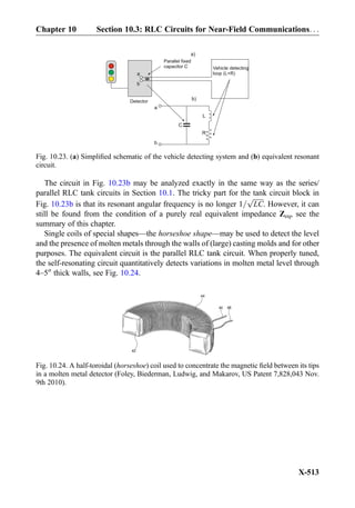 The circuit in Fig. 10.23b may be analyzed exactly in the same way as the series/
parallel RLC tank circuits in Section 10.1. The tricky part for the tank circuit block in
Fig. 10.23b is that its resonant angular frequency is no longer 1=
ﬃﬃﬃﬃﬃﬃﬃ
LC
p
. However, it can
still be found from the condition of a purely real equivalent impedance Zeq, see the
summary of this chapter.
Single coils of special shapes—the horseshoe shape—may be used to detect the level
and the presence of molten metals through the walls of (large) casting molds and for other
purposes. The equivalent circuit is the parallel RLC tank circuit. When properly tuned,
the self-resonating circuit quantitatively detects variations in molten metal level through
4–500
thick walls, see Fig. 10.24.
Vehicle detecting
loop (L+R)
Parallel fixed
capacitor C
a
b
C
R
L
a
b
Detector
a)
b)
Fig. 10.23. (a) Simpliﬁed schematic of the vehicle detecting system and (b) equivalent resonant
circuit.
Fig. 10.24. A half-toroidal (horseshoe) coil used to concentrate the magnetic ﬁeld between its tips
in a molten metal detector (Foley, Biederman, Ludwig, and Makarov, US Patent 7,828,043 Nov.
9th 2010).
Chapter 10 Section 10.3: RLC Circuits for Near-Field Communications. . .
X-513
 