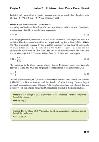 In digital and communication circuits, however, currents are usually low; therefore, units
of 1 μA (10À6
A) or 1 mA (10À3
A) are commonly used.
Ohm’s Law: Resistance and Conductance
According to Ohm’s law, the voltage Vacross the resistance and the current I through the
resistance are related by a simple linear expression
V ¼ RI ð2:3Þ
with the proportionality constant R known as the resistance. This expression was ﬁrst
established by German mathematician and physicist Georg Simon Ohm (1789–1854) in
1827 but was coldly received by the scientiﬁc community at that time. It took nearly
14 years before the Royal Society of London ﬁnally recognized his work and his
discovery is now known as Ohm’s law. The unit of resistance R carries his name ohm
and the Greek symbol Ω. The unit follows from Eq. (2.3) as volt over ampere:
1 Ω ¼
1 V
1 A
ð2:4Þ
The resistance is the linear passive circuit element. Resistance values vary typically
between 1 Ω and 100 MΩ. The reciprocal of the resistance is the conductance, G:
G ¼
1
R
ð2:5Þ
The unit of conductance, ΩÀ1
, is called siemens (S) in honor of Ernst Werner von Siemens
(1816–1892), a German inventor and the founder of what is today Europe’s largest
electrical engineering company (Siemens AG). An older American equivalent of that unit
is mho (
Ω
) or ohm spelled backwards! Conductance is useful in the circuit analysis.
Exercise 2.1: A voltage of 20 V is applied to a 1-MΩ resistance. Determine the current
through the resistance.
Answer: 20 μA.
Exercise 2.2: A voltage of 20 V is applied to a 1-mS conductance. Determine current
through the conductance.
Answer: 20 mA.
Chapter 2 Section 2.1: Resistance: Linear Passive Circuit Element
II-33
 