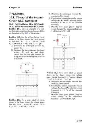 Problems
10.1. Theory of the Second-
Order RLC Resonator
10.1.1 Self-Oscillating Ideal LC Circuit
10.1.2 Series Resonant Ideal LC Circuit
Problem 10.1. Give an example of a self-
oscillating (resonant) mechanical system differ-
ent from that in Fig. 10.2 of this section.
Problem 10.2. For the self-oscillating circuit
shown in the ﬁgure below, the circuit current
is speciﬁed by i tð Þ ¼ Im cos ωt. Given
Im ¼ 200 mA, L ¼ 0:63 mH, C ¼ 1 μF:
A. Determine the undamped resonant fre-
quency f0.
B. Construct the phasor diagram for phasor
voltages VL and VC and phasor
current I on the same plot. Assume that
every plot division corresponds to 1 Vor
to 100 mA.
vL
+
-
L
i(t)
vC
+
-
C
i(t)
0
Re
Im
2 4
2
4
6
6-2-4-6
-2
-4
-6
Problem 10.3. For a series ideal LC circuit
shown in the ﬁgure below, the voltage source
has the form υS tð Þ ¼ Vm cos ωt. Given
Vm ¼ 5 V, L ¼ 0:5 mH, C ¼ 1 μF:
A. Determine the undamped resonant fre-
quency f0 of the circuit.
B. Construct the phasor diagram for phasor
voltages VS, VL, and VC when the source
frequency is 90 % of the resonant
frequency.
C. Describe how your phasor diagram
would change if the inductance becomes
1 mH instead of 0.5 mH.
vL
+
-
L
+
-v (t)S
i(t)
vC
+
-
C
0
Re
Im
10 20
10
20
30
30-10-20-30
-10
-20
-30
Problem 10.4. For a series ideal LC circuit
shown in the ﬁgure below, the voltage
source has the form υS tð Þ ¼ Vm cos ωt. Given
Vm ¼ 5 V, L ¼ 1 mH, C ¼ 0:5μF:
A. Determine the undamped resonant fre-
quency f0 of the circuit.
B. Construct the phasor diagram for phasor
voltages VS, VL, and VC when the source
frequency is 111 % of the resonant
frequency.
C. Describe how your phasor diagram
would change if the capacitance
becomes 1 μF instead of 0.5 μF.
Chapter 10 Problems
X-517
 