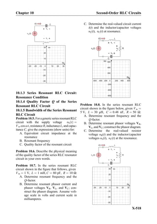 vC
+
-
C
+
-v (t)S
i(t)
vL
+
-
L
0
Re
Im
10 20
10
20
30
30-10-20-30
-10
-20
-30
10.1.3 Series Resonant RLC Circuit:
Resonance Condition
10.1.4 Quality Factor Q of the Series
Resonant RLC Circuit
10.1.5 Bandwidth of the Series Resonant
RLC Circuit
Problem 10.5. For a genericseries resonant RLC
circuit with the supply voltage υS tð Þ ¼
Vm cos ωt, resistance R, inductance L, and capac-
itance C, give the expressions (show units) for:
A. Equivalent circuit impedance at the
resonance
B. Resonant frequency
C. Quality factor of the resonant circuit
Problem 10.6. Describe the physical meaning
of the quality factor of the series RLC resonator
circuit in your own words.
Problem 10.7. In the series resonant RLC
circuit shown in the ﬁgure that follows, given
Vm ¼ 1 V, L ¼ 1 mH, C ¼ 80 pF, R ¼ 10 Ω:
A. Determine resonant frequency and the
Q-factor.
B. Determine resonant phasor current and
phasor voltages VR, VL, and VC; con-
struct the phasor diagram. Assume volt-
age scale in volts and current scale in
milliamperes.
C. Determine the real-valued circuit current
i(t) and the inductor/capacitor voltages
υL(t), υC(t) at resonance.
vL
+
-
L
R+
-v (t)S vR
+
-
i(t)
vC
+
-
C
0
Re
Im
200 400
200
400
600
600-200-400-600
-200
-400
-600
Problem 10.8. In the series resonant RLC
circuit shown in the ﬁgure below, given Vm ¼
5 V, L ¼ 30 μH, C ¼ 0:48 nF, R ¼ 50 Ω:
A. Determine resonant frequency and the
Q-factor.
B. Determine resonant phasor voltages VR,
VL, and VC; construct the phasor diagram.
C. Determine the real-valued resistor
voltage υR(t) and the inductor/capacitor
voltages υL(t), υC(t) at the resonance.
vL
+
-
L
R
+
-v (t)S
vR
+
-
i(t)
vC
+
-
C
0
Re
Im
10 20
10
20
30
30-10-20-30
-10
-20
-30
Chapter 10 Second-Order RLC Circuits
X-518
 