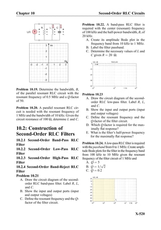 0
Re
Im
1 2
1
2
3
3-1-2-3
-1
-2
-3
R
i (t)S
L C
+
-
v
+
-
v
+
-
v
+
-
v
Problem 10.19. Determine the bandwidth, B,
of the parallel resonant RLC circuit with the
resonant frequency of 0.5 MHz and a Q-factor
of 50.
Problem 10.20. A parallel resonant RLC cir-
cuit is needed with the resonant frequency of
1 MHz and the bandwidth of 10 kHz. Given the
circuit resistance of 100 Ω, determine L and C.
10.2: Construction of
Second-Order RLC Filters
10.2.1 Second-Order Band-Pass RLC
Filter
10.2.2 Second-Order Low-Pass RLC
Filter
10.2.3 Second-Order High-Pass RLC
Filter
10.2.4 Second-Order Band-Reject RLC
Filter
Problem 10.21
A. Draw the circuit diagram of the second-
order RLC band-pass ﬁlter. Label R, L,
and C.
B. Show the input and output ports (input
and output voltages)
C. Deﬁne the resonant frequency and the Q-
factor of the ﬁlter circuit.
Problem 10.22. A band-pass RLC ﬁlter is
required with the center (resonant) frequency
of 100 kHz and the half-power bandwidth, B, of
20 kHz.
A. Create its amplitude Bode plot in the
frequency band from 10 kHz to 1 MHz.
B. Label the ﬁlter passband.
C. Determine the necessary values of L and
C given R ¼ 20 Ω.
Bode plotH(f), dB
-3 dB
-40
-30
-20
-10
0
10
4
10
5
10
6
f, Hz
Problem 10.23
A. Draw the circuit diagram of the second-
order RLC low-pass ﬁlter. Label R, L,
and C.
B. Show the input and output ports (input
and output voltages)
C. Deﬁne the resonant frequency and the
Q-factor of the ﬁlter circuit.
D. Which Q-factor is required for the max-
imally ﬂat response?
E. What is the ﬁlter’s half-power frequency
for the maximally ﬂat response?
Problem 10.24. Alow-passRLCﬁlterisrequired
with the passband from 0 to 1 MHz. Create ampli-
tude Bode plots for the ﬁlter in the frequency band
from 100 kHz to 10 MHz given the resonant
frequency of the ﬁlter circuit of 1 MHz and
A. Q ¼ 5
B. Q ¼ 1=
ﬃﬃﬃ
2
p
C. Q ¼ 0:2
H(f), dB
-60
-50
-40
-30
-20
-10
0
10
104
105
108
107
106
f0
f, Hz
20
f, Hz
Chapter 10 Second-Order RLC Circuits
X-520
 
