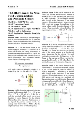 10.3. RLC Circuits for Near-
Field Communications
and Proximity Sensors
10.3.1 Near-Field Wireless Link
10.3.2 Transmitter Circuit
10.3.3 Receiver Circuit
10.3.4 Application Example: Near-Field
Wireless Link in Laboratory
10.3.5 Application Example: Proximity
Sensors
Problem 10.31. Describe the concept and pur-
pose of the near-ﬁeld wireless link in your own
words. Think of an example where the link may
be used solely for the power transfer.
Problem 10.32. In the circuit shown in the
following ﬁgure, a capacitor C is introduced in
series with an ideal coil having inductance L in
order to set up a series resonant RLC circuit and
increase the amplitude of the magnetic ﬂux den-
sity ~B oscillating at 1 MHz. Determine the ratio
of the magnetic ﬂux amplitudes
Bm circuit with series capacitor
Bm original circuit
with and without the capacitor anywhere in
space given that L ¼ 100 μH, R ¼ 25 Ω.
C
+
-
vS(t)
R
B
L
Problem 10.33. Given the operation frequency
(center band frequency) of f 0 ¼ 1 MHz and
Vm ¼ 1 V, L ¼ 100 μH, R ¼ 20 Ω, plot to
scale the amplitude of the circuit current as a
function of source frequency for the original
(RL) and modiﬁed (resonant RLC) circuits in
the ﬁgure to the previous problem over the fre-
quency band from 0.5 to 1.5 MHz. Label the
amplitude values at the operation frequency.
Problem 10.34. In the circuit shown in the
ﬁgure that follows, a receiver coil antenna is
subject to an external magnetic ﬁeld oscillating
at 1 MHz. A capacitor C is introduced in parallel
with the coil having inductance L and series
resistance R in order to set up a series resonant
RLC circuit and increase the amplitude of the
output voltage υout(t). Determine the ratio of the
output voltage amplitudes with and without the
capacitor given that L ¼ 1000 μH, R ¼ 10 Ω.
C
+
-
R L
vout(t)vout(t)
vemf(t)
+
-
+
-
C
Problem 10.35. Given the operation frequency
(center band frequency) of f 0 ¼ 1 MHz and
υemf tð Þ ¼ Vm cos ωtð Þ, Vm ¼ 1 mV, L ¼
500 μH, R ¼ 50 Ω, plot to scale the ampli-
tude of the output voltage as a function of
source frequency for the original (RL) and
modiﬁed (resonant series RLC) circuits in the
ﬁgure to the previous problem over the fre-
quency band from 0.5 to 1.5 MHz. Label the
amplitude values at the operation frequency.
Problem 10.36. In the circuit shown in the
ﬁgure below, a receive coil antenna is subject
to an external magnetic ﬁeld oscillating at
1 MHz. A capacitor C is introduced in parallel
with the coil having inductance L and series
resistance R in order to set up a series resonant
RLC circuit and increase the amplitude of
the output voltage υout(t). Determine the output
voltage amplitudes with and without the capac-
itor given that υemf tð Þ ¼ 1 cos ωtð Þ mV½ Š and
that L ¼ 1000 μH, R ¼ 10 Ω, Rf ¼ 100 Ω.
+
-
L R
vemf
receiving coil antenna
i(t)
C
+
-
Rf
0V
vout
+
-
a
b
Chapter 10 Second-Order RLC Circuits
X-522
 