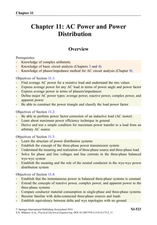Chapter 11: AC Power and Power
Distribution
Overview
Prerequisites:
- Knowledge of complex arithmetic
- Knowledge of basic circuit analysis (Chapters 3 and 4)
- Knowledge of phasor/impedance method for AC circuit analysis (Chapter 8)
Objectives of Section 11.1:
- Find average AC power for a resistive load and understand the rms values
- Express average power for any AC load in terms of power angle and power factor
- Express average power in terms of phasors/impedances
- Define major AC power types: average power, reactive power, complex power, and
apparent power
- Be able to construct the power triangle and classify the load power factor
Objectives of Section 11.2:
- Be able to perform power factor correction of an inductive load (AC motor)
- Learn about maximum power efficiency technique in general
- Derive and test a simple condition for maximum power transfer to a load from an
arbitrary AC source
Objectives of Section 11.3:
- Learn the structure of power distribution systems
- Establish the concept of the three-phase power transmission system
- Understand the meaning and realization of three-phase source and three-phase load
- Solve for phase and line voltages and line currents in the three-phase balanced
wye-wye system
- Establish the meaning and the role of the neutral conductor in the wye-wye power
distribution system
Objectives of Section 11.4:
- Establish that the instantaneous power in balanced three-phase systems is constant
- Extend the concepts of reactive power, complex power, and apparent power to the
three-phase systems
- Compare conductor material consumption in single-phase and three-phase systems
- Become familiar with delta-connected three-phase sources and loads
- Establish equivalency between delta and wye topologies with no ground
Chapter 11
© Springer International Publishing Switzerland 2016
S.N. Makarov et al., Practical Electrical Engineering, DOI 10.1007/978-3-319-21173-2_11
XI-523
 