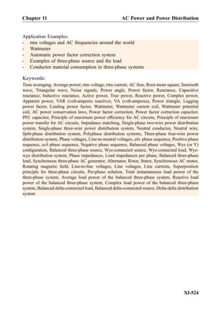 Application Examples:
- rms voltages and AC frequencies around the world
- Wattmeter
- Automatic power factor correction system
- Examples of three-phase source and the load
- Conductor material consumption in three-phase systems
Keywords:
Time averaging, Average power, rms voltage, rms current, AC fuse, Root mean square, Sawtooth
wave, Triangular wave, Noise signals, Power angle, Power factor, Reactance, Capacitive
reactance, Inductive reactance, Active power, True power, Reactive power, Complex power,
Apparent power, VAR (volt-amperes reactive), VA (volt-amperes), Power triangle, Lagging
power factor, Leading power factor, Wattmeter, Wattmeter current coil, Wattmeter potential
coil, AC power conservation laws, Power factor correction, Power factor correction capacitor,
PFC capacitor, Principle of maximum power efﬁciency for AC circuits, Principle of maximum
power transfer for AC circuits, Impedance matching, Single-phase two-wire power distribution
system, Single-phase three-wire power distribution system, Neutral conductor, Neutral wire,
Split-phase distribution system, Polyphase distribution systems, Three-phase four-wire power
distribution system, Phase voltages, Line-to-neutral voltages, abc phase sequence, Positive phase
sequence, acb phase sequence, Negative phase sequence, Balanced phase voltages, Wye (or Y)
conﬁguration, Balanced three-phase source, Wye-connected source, Wye-connected load, Wye-
wye distribution system, Phase impedances, Load impedances per phase, Balanced three-phase
load, Synchronous three-phase AC generator, Alternator, Rotor, Stator, Synchronous AC motor,
Rotating magnetic ﬁeld, Line-to-line voltages, Line voltages, Line currents, Superposition
principle for three-phase circuits, Per-phase solution, Total instantaneous load power of the
three-phase system, Average load power of the balanced three-phase system, Reactive load
power of the balanced three-phase system, Complex load power of the balanced three-phase
system, Balanced delta-connected load, Balanced delta-connected source, Delta-delta distribution
system
Chapter 11 AC Power and Power Distribution
XI-524
 