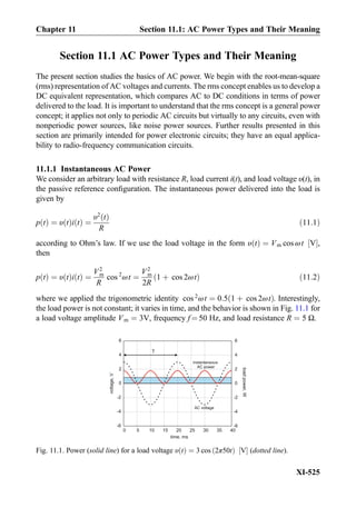 Section 11.1 AC Power Types and Their Meaning
The present section studies the basics of AC power. We begin with the root-mean-square
(rms) representation of AC voltages and currents. The rms concept enables us to develop a
DC equivalent representation, which compares AC to DC conditions in terms of power
delivered to the load. It is important to understand that the rms concept is a general power
concept; it applies not only to periodic AC circuits but virtually to any circuits, even with
nonperiodic power sources, like noise power sources. Further results presented in this
section are primarily intended for power electronic circuits; they have an equal applica-
bility to radio-frequency communication circuits.
11.1.1 Instantaneous AC Power
We consider an arbitrary load with resistance R, load current i(t), and load voltage υ(t), in
the passive reference conﬁguration. The instantaneous power delivered into the load is
given by
p tð Þ ¼ υ tð Þi tð Þ ¼
υ2
tð Þ
R
ð11:1Þ
according to Ohm’s law. If we use the load voltage in the form υ tð Þ ¼ Vm cos ωt V½ Š,
then
p tð Þ ¼ υ tð Þi tð Þ ¼
V2
m
R
cos 2
ωt ¼
V2
m
2R
1 þ cos 2ωtð Þ ð11:2Þ
where we applied the trigonometric identity cos 2
ωt ¼ 0:5 1 þ cos 2ωtð Þ. Interestingly,
the load power is not constant; it varies in time, and the behavior is shown in Fig. 11.1 for
a load voltage amplitude Vm ¼ 3V, frequency f ¼ 50 Hz, and load resistance R ¼ 5 Ω.
voltage,V
0 5 10 15 20 25 30 35 40
-6
-4
-2
0
2
4
6
time, ms
-6
-4
-2
0
2
4
6
loadpower,W
AC voltage
instantaneous
AC power
T
Fig. 11.1. Power (solid line) for a load voltage υ tð Þ ¼ 3 cos 2π50tð Þ V½ Š (dotted line).
XI-525
Chapter 11 Section 11.1: AC Power Types and Their Meaning
 