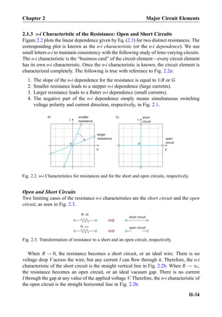 2.1.3 υ-i Characteristic of the Resistance: Open and Short Circuits
Figure 2.2 plots the linear dependence given by Eq. (2.3) for two distinct resistances. The
corresponding plot is known as the υ-i characteristic (or the υ-i dependence). We use
small letters υ-i to maintain consistency with the following study of time-varying circuits.
The υ-i characteristic is the “business card” of the circuit element—every circuit element
has its own υ-i characteristic. Once the υ-i characteristic is known, the circuit element is
characterized completely. The following is true with reference to Fig. 2.2a:
1. The slope of the υ-i dependence for the resistance is equal to 1/R or G.
2. Smaller resistance leads to a stepper υ-i dependence (large currents).
3. Larger resistance leads to a ﬂatter υ-i dependence (small currents).
4. The negative part of the υ-i dependence simply means simultaneous switching
voltage polarity and current direction, respectively, in Fig. 2.1.
Open and Short Circuits
Two limiting cases of the resistance υ-i characteristics are the short circuit and the open
circuit, as seen in Fig. 2.3.
When R ! 0, the resistance becomes a short circuit, or an ideal wire. There is no
voltage drop V across the wire, but any current I can ﬂow through it. Therefore, the υ-i
characteristic of the short circuit is the straight vertical line in Fig. 2.2b. When R ! 1,
the resistance becomes an open circuit, or an ideal vacuum gap. There is no current
I through the gap at any value of the applied voltage V. Therefore, the υ-i characteristic of
the open circuit is the straight horizontal line in Fig. 2.2b.
I
V
0
smaller
resistance
larger
resistance
I
V
0
short
circuit
open
circuit
a) b)
Fig. 2.2. υ-i Characteristics for resistances and for the short and open circuits, respectively.
R 0
short circuit
open circuitR
Fig. 2.3. Transformation of resistance to a short and an open circuit, respectively.
Chapter 2 Major Circuit Elements
II-34
 