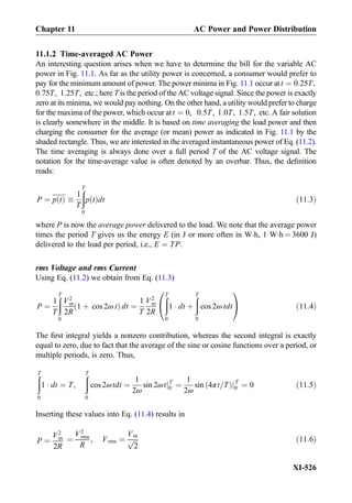 11.1.2 Time-averaged AC Power
An interesting question arises when we have to determine the bill for the variable AC
power in Fig. 11.1. As far as the utility power is concerned, a consumer would prefer to
pay for the minimum amount of power. The power minima in Fig. 11.1 occur at t ¼ 0:25T,
0:75T, 1:25T, etc:; here T is the period of the AC voltage signal. Since the power is exactly
zero at its minima, we would pay nothing. On the other hand, a utility would prefer to charge
for the maxima of the power, which occur at t ¼ 0, 0:5T, 1:0T, 1:5T, etc: A fair solution
is clearly somewhere in the middle. It is based on time averaging the load power and then
charging the consumer for the average (or mean) power as indicated in Fig. 11.1 by the
shaded rectangle. Thus, we are interested in the averaged instantaneous power of Eq. (11.2).
The time averaging is always done over a full period T of the AC voltage signal. The
notation for the time-average value is often denoted by an overbar. Thus, the deﬁnition
reads:
P ¼ p tð Þ 
1
T
ðT
0
p tð Þdt ð11:3Þ
where P is now the average power delivered to the load. We note that the average power
times the period T gives us the energy E (in J or more often in WÁh, 1 WÁh ¼ 3600 J)
delivered to the load per period, i.e., E ¼ TP:
rms Voltage and rms Current
Using Eq. (11.2) we obtain from Eq. (11.3)
P ¼
1
T
ðT
0
V2
m
2R
1 þ cos 2ω tð Þ dt ¼
1
T
V2
m
2R
ðT
0
1 Á dt þ
ðT
0
cos 2ω tdt
0
@
1
A ð11:4Þ
The ﬁrst integral yields a nonzero contribution, whereas the second integral is exactly
equal to zero, due to fact that the average of the sine or cosine functions over a period, or
multiple periods, is zero. Thus,
ðT
0
1 Á dt ¼ T,
ðT
0
cos 2ωtdt ¼
1
2ω
sin 2ωtjT
0 ¼
1
2ω
sin 4πt=Tð ÞjT
0 ¼ 0 ð11:5Þ
Inserting these values into Eq. (11.4) results in
P ¼
V2
m
2R
¼
V2
rms
R
, Vrms ¼
Vm
ﬃﬃﬃ
2
p ð11:6Þ
Chapter 11 AC Power and Power Distribution
XI-526
 