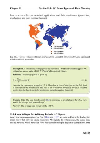have a severe effect on motorized applications and their transformers (power loss,
overheating, and even eventual burnout).
Example 11.2: Determine average power delivered to a 100-Ω load when the applied AC
voltage has an rms value of 220 V (People’s Republic of China).
Solution: The average power is given by
P ¼
V2
rms
R
¼ 484 W ð11:9Þ
Note that the rms current is equal to 2.2 A. Therefore, a 5-A AC fuse (but not the 2-A fuse)
is sufﬁcient in the present case. The fuse is an overcurrent protective device; a soldered
joint within the fuse is melted when the rms current exceeds a threshold.
Exercise 11.2: The load from Example 11.2 is connected to a wall plug in the USA. How
would the average load power change?
Answer: The average load power will be 144 W.
11.1.4 rms Voltages for Arbitrary Periodic AC Signals
Analytical expressions given by Eqs. (11.6) and (11.7) are quite sufﬁcient for ﬁnding the
mean power but only for single-frequency AC signals. In certain cases, the signal may
still be periodic with a period of T but may contain multiple frequency components. One
Fig. 11.3. The rms voltage world map, courtesy of Mr. Conrad H. McGregor, UK, and reproduced
with the author’s permission.
Chapter 11 Section 11.1: AC Power Types and Their Meaning
XI-529
 