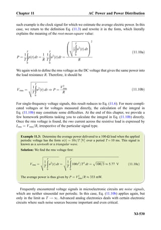 such example is the clock signal for which we estimate the average electric power. In this
case, we return to the deﬁnition Eq. (11.3) and rewrite it in the form, which literally
explains the meaning of the root-mean-square value:
P ¼
1
T
ðT
0
p tð Þdt ¼
1
R
1
T
ðT
0
υ2
tð Þdt ¼
ﬃﬃﬃﬃﬃﬃﬃﬃﬃﬃﬃﬃﬃﬃﬃﬃﬃﬃﬃﬃ
1
T
ðT
0
υ2
tð Þ dt
v
u
u
u
t
0
B
@
1
C
A
2
R
ð11:10aÞ
We again wish to deﬁne the rms voltage as the DC voltage that gives the same power into
the load resistance R. Therefore, it should be
Vrms ¼
ﬃﬃﬃﬃﬃﬃﬃﬃﬃﬃﬃﬃﬃﬃﬃﬃﬃﬃﬃﬃ
1
T
ðT
0
υ2
tð Þ dt
v
u
u
u
t ) P ¼
V2
rms
R
ð11:10bÞ
For single-frequency voltage signals, this result reduces to Eq. (11.6). For more compli-
cated voltages or for voltages measured directly, the calculation of the integral in
Eq. (11.10b) may constitute some difﬁculties. At the end of this chapter, we provide a
few homework problems tasking you to calculate the integral in Eq. (11.10b) directly.
Once the rms voltage is found, the rms current across the resistive load is expressed by
Irms ¼ Vrms=R, irrespective of the particular signal type.
Example 11.3: Determine the average power delivered to a 100-Ω load when the applied
periodic voltage has the form υ tð Þ ¼ 10t=T V½ Š over a period T ¼ 10 ms. This signal is
known as a sawtooth or a triangular wave.
Solution: We ﬁnd the rms voltage ﬁrst:
Vrms ¼
ﬃﬃﬃﬃﬃﬃﬃﬃﬃﬃﬃﬃﬃﬃﬃﬃﬃﬃﬃﬃﬃﬃ
1
T
ðT
0
υ2
tð Þ dt
v
u
u
u
t ¼
ﬃﬃﬃﬃﬃﬃﬃﬃﬃﬃﬃﬃﬃﬃﬃﬃﬃﬃﬃﬃﬃﬃﬃﬃﬃﬃﬃﬃﬃﬃﬃﬃﬃﬃﬃﬃﬃﬃﬃﬃﬃﬃﬃﬃﬃﬃﬃﬃﬃﬃﬃﬃﬃﬃﬃﬃﬃﬃﬃﬃﬃﬃﬃﬃﬃﬃﬃﬃﬃﬃﬃﬃﬃﬃﬃ
1
T
ðT
0
100t2
=T2
dt ¼
ﬃﬃﬃﬃﬃﬃﬃﬃﬃﬃﬃﬃ
100=3
p
% 5:77 V
v
u
u
u
t ð11:10cÞ
The average power is thus given by P ¼ V2
rms=R % 333 mW.
Frequently encountered voltage signals in microelectronic circuits are noise signals,
which are neither sinusoidal nor periodic. In this case, Eq. (11.10b) applies again, but
only in the limit as T ! 1. Advanced analog electronics deals with certain electronic
circuits where such noise sources become important and even critical.
Chapter 11 AC Power and Power Distribution
XI-530
 