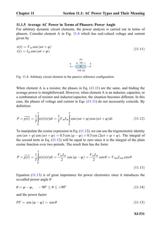 11.1.5 Average AC Power in Terms of Phasors: Power Angle
For arbitrary dynamic circuit elements, the power analysis is carried out in terms of
phasors. Consider element A in Fig. 11.4 which has real-valued voltage and current
given by
υ tð Þ ¼ Vm cos ωt þ φð Þ
i tð Þ ¼ Im cos ωt þ ψð Þ
ð11:11Þ
When element A is a resistor, the phases in Eq. (11.11) are the same, and ﬁnding the
average power is straightforward. However, when element A is an inductor, capacitor, or
a combination of resistor and inductor/capacitor, the situation becomes different. In this
case, the phases of voltage and current in Eqs. (11.11) do not necessarily coincide. By
deﬁnition:
P ¼ p tð Þ ¼
1
T
ðT
0
υ tð Þi tð Þdt ¼
1
T
VmIm
ðT
0
cos ωt þ φð Þ cos ωt þ ψð Þdt ð11:12Þ
To manipulate the cosine expression in Eq. (11.12), we can use the trigonometric identity
cos ωt þ φð Þ cos ωt þ ψð Þ ¼ 0:5 cos φ À ψð Þ þ 0:5 cos 2ωt þ φ þ ψð Þ. The integral of
the second term in Eq. (11.12) will be equal to zero since it is the integral of the plain
cosine function over two periods. The result then has the form:
P ¼ p tð Þ ¼
1
T
ðT
0
υ tð Þi tð Þdt ¼
VmIm
2
cos φ À ψð Þ ¼
VmIm
2
cos θ ¼ VrmsIrms cos θ
ð11:13Þ
Equation (11.13) is of great importance for power electronics since it introduces the
so-called power angle θ
θ ¼ φ À ψ, À 90o
θ þ90o
ð11:14Þ
and the power factor
PF ¼ cos φ À ψð Þ ¼ cos θ ð11:15Þ
v(t)
-
A
+
P?
a b
i(t)
Fig. 11.4. Arbitrary circuit element in the passive reference conﬁguration.
Chapter 11 Section 11.1: AC Power Types and Their Meaning
XI-531
 
