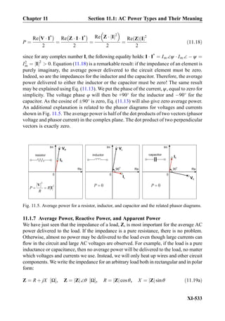 P ¼
Re V Á I*
À Á
2
¼
Re Z Á I Á I*
À Á
2
¼
Re Z Á Ij j2
 
2
¼
Re Zð Þ Ij j2
2
ð11:18Þ
since for any complex number I, the following equality holds: I Á I*
¼ Im∠ψ Á Im∠ À ψ ¼
I2
m ¼ Ij j2
 0. Equation (11.18) is a remarkable result: if the impedance of an element is
purely imaginary, the average power delivered to the circuit element must be zero.
Indeed, so are the impedances for the inductor and the capacitor. Therefore, the average
power delivered to either the inductor or the capacitor must be zero! The same result
may be explained using Eq. (11.13). We put the phase of the current, ψ, equal to zero for
simplicity. The voltage phase φ will then be +90
for the inductor and À90
for the
capacitor. As the cosine of Æ90
is zero, Eq. (11.13) will also give zero average power.
An additional explanation is related to the phasor diagrams for voltages and currents
shown in Fig. 11.5. The average power is half of the dot products of two vectors (phasor
voltage and phasor current) in the complex plane. The dot product of two perpendicular
vectors is exactly zero.
11.1.7 Average Power, Reactive Power, and Apparent Power
We have just seen that the impedance of a load, Z, is most important for the average AC
power delivered to the load. If the impedance is a pure resistance, there is no problem.
Otherwise, almost no power may be delivered to the load even though large currents can
ﬂow in the circuit and large AC voltages are observed. For example, if the load is a pure
inductance or capacitance, then no average power will be delivered to the load, no matter
which voltages and currents we use. Instead, we will only heat up wires and other circuit
components. We write the impedance for an arbitrary load both in rectangular and in polar
form:
Z ¼ R þ jX Ω½ Š, Z ¼ Zj j∠θ Ω½ Š, R ¼ Zj j cos θ, X ¼ Zj j sin θ ð11:19aÞ
0
Re
Im VR
capacitorinductorresistor
IR
0
Re
Im VL
IL
0
Re
Im
VC
IC
90
o
90
o
Fig. 11.5. Average power for a resistor, inductor, and capacitor and the related phasor diagrams.
Chapter 11 Section 11.1: AC Power Types and Their Meaning
XI-533
 