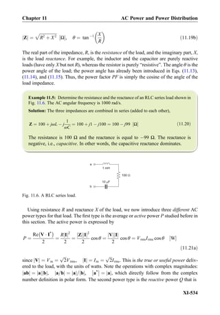 Zj j ¼
ﬃﬃﬃﬃﬃﬃﬃﬃﬃﬃﬃﬃﬃﬃﬃﬃﬃ
R2
þ X2
p
Ω½ Š, θ ¼ tan À1 X
R
 
ð11:19bÞ
The real part of the impedance, R, is the resistance of the load, and the imaginary part, X,
is the load reactance. For example, the inductor and the capacitor are purely reactive
loads (have only X but not R), whereas the resistor is purely “resistive”. The angle θ is the
power angle of the load; the power angle has already been introduced in Eqs. (11.13),
(11.14), and (11.15). Thus, the power factor PF is simply the cosine of the angle of the
load impedance.
Example 11.5: Determine the resistance and the reactance of an RLC series load shown in
Fig. 11.6. The AC angular frequency is 1000 rad/s.
Solution: The three impedances are combined in series (added to each other),
Z ¼ 100 þ jωL À j
1
ωC
¼ 100 þ j1 À j100 ¼ 100 À j99 Ω½ Š ð11:20Þ
The resistance is 100 Ω and the reactance is equal to À99 Ω. The reactance is
negative, i.e., capacitive. In other words, the capacitive reactance dominates.
Using resistance R and reactance X of the load, we now introduce three different AC
power types for that load. The ﬁrst type is the average or active power P studied before in
this section. The active power is expressed by
P ¼
Re V Á I*
À Á
2
¼
R Ij j2
2
¼
Zj j Ij j2
2
cos θ ¼
Vj j Ij j
2
cos θ ¼ VrmsIrms cos θ W½ Š
ð11:21aÞ
since Vj j ¼ Vm ¼
ﬃﬃﬃ
2
p
Vrms, Ij j ¼ Im ¼
ﬃﬃﬃ
2
p
Irms. This is the true or useful power deliv-
ered to the load, with the units of watts. Note the operations with complex magnitudes:
abj j ¼ aj j bj j, a=bj j ¼ aj j= bj j, a*



 ¼ aj j, which directly follow from the complex
number deﬁnition in polar form. The second power type is the reactive power Q that is
1 mH
10 F
a
b
100
Fig. 11.6. A RLC series load.
Chapter 11 AC Power and Power Distribution
XI-534
 