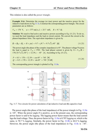 This relation is also called the power triangle.
Example 11.6: Determine the average (or true) power and the reactive power for the
inductive load shown in Fig 11.7a. Construct the corresponding power triangle. The circuit
parameters are as follows:
Vm ¼ 170 V, ω ¼ 377 rad=s, L ¼ 25:7 mH, R ¼ 9:7 Ω.
Solution: We need to ﬁnd active and reactive powers according to Eq. (11.21). To do so,
we need the load impedance and the load or circuit current. We convert the circuit to the
phasor/impedance form. The equivalent impedance is given by
Z ¼ ZR þ ZL ¼ R þ jωL ¼ 9:7 þ j9:7 ¼ 9:7
ﬃﬃﬃ
2
p
∠45
Ω½ Š ð11:23Þ
The power angle (the phase of the complex impedance) is 45
. The phasor voltage Vacross
the load is equal to Vm ¼ 170V. The load phasor current is given by I ¼ Vm=Z ¼
170= 9:7
ﬃﬃﬃ
2
p
∠45
À Á
¼ 12:39∠ À 45
A½ Š. According to Eq. (11.21),
P ¼ 0:5 Â 170 Â 12:39 Â cos 45
¼ 745 W½ Š
Q ¼ 0:5 Â 170 Â 12:39 Â sin 45
¼ 745 VAR½ Š
ð11:24Þ
The corresponding power triangle is plotted in Fig. 11.8a.
The power angle (the phase of the load impedance) of the power triangle in Fig. 11.8a
is +45
. When the power angle θ is positive, as in the present case, the corresponding
power factor is said to be lagging. The lagging power factor means that the load current
lags the load voltage. Thus, the power factor in Fig. 11.8a is 0.707 lagging or, which is the
same, is 70.7 % lagging. Similarly, the power factor in Fig. 11.8b is 44.8 % lagging.
However, the power angle (the phase of the load impedance) in Fig. 11.8c is À45
.
LZ
R
L
RZ
+
-v (t)S
+
-VS
VL
+
-
Iload
VR
+
-
R
C
RZ
+
-v (t)S
+
-VS
VC
+
-
Iload
VR
+
-
CZ
a)
b)
Fig. 11.7. Two circuits for power calculation of (a) inductive load and (b) capacitive load.
Chapter 11 AC Power and Power Distribution
XI-536
 