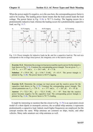 When the power angle θ is negative, as is the case here, the corresponding power factor is
said to be leading. The leading power factor means that the load current leads the load
voltage. The power factor in Fig. 11.8c is 70.7 % leading. The lagging occurs for a
predominantly inductive load, whereas the leading occurs for a predominantly capacitive
load; see Fig. 11.7.
Exercise 11.4: Determinetheaverage(ortrue)powerandthereactivepowerfortheinductive
load shown in Fig 11.7a. Construct the corresponding power triangle. You are given Vm ¼
170 V, ω ¼ 377 rad=s, L ¼ 26:5 mH, R ¼ 5 Ω.
Solution: P ¼ 578:9 W½ Š, Q ¼ 1156:7 VAR½ Š, θ ¼ 63:4
. The power triangle is
plotted in Fig. 11.8b. The power factor is 44.8 % lagging.
Exercise 11.5: Determine the average (or true) power and the reactive power for the
capacitive load shown in Fig 11.7b. Construct the corresponding power triangle. The
circuit parameters are Vm ¼ 170 V, ω ¼ 377 rad=s, C ¼ 265 μF, R ¼ 10 Ω.
Answer: P ¼ 722:5 W½ Š, Q ¼ À722:5 VAR½ Š, θ ¼ À45
. Note that the reactive
power becomes negative for the capacitive load. The corresponding power triangle is
plotted in Fig. 11.8c. The power factor is 70.7 % leading.
It might be interesting to mention that the circuit in Fig. 11.7b is an equivalent circuit
model of a short dipole or monopole antenna, the so-called whip antenna; it represents
predominantly a capacitive load. Indeed, much higher frequencies are employed, but the
concept remains the same. Whip antennas are common on ships, trucks, and other
vehicles. Many radio amateurs use whip antennas as well.
0
Re (W)
Im (VAR)
1000
1000
Q
o
0
Q
θ=63.4
o
0
Q
θ=-45
o
S
Re (W)
Im (VAR)
1000
1000
Re (W)
Im (VAR)
1000
1000
a) b) c)70.7% lagging 44.8% lagging 70.7% leading
P
S
P
S
Pθ=45
Fig. 11.8. Power triangles for inductive loads (a, b), and for a capacitive load (c). The real axis
corresponds to the average (true) power; the imaginary axis is the reactive power.
Chapter 11 Section 11.1: AC Power Types and Their Meaning
XI-537
 
