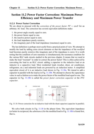Section 11.2 Power Factor Correction: Maximum Power
Efﬁciency and Maximum Power Transfer
11.2.1 Power Factor Correction
We are about to proceed with the correction of the power factor PF ¼ cos θ for an
arbitrary AC load. The correction has several equivalent deﬁnitions make:
1. the power angle exactly equal to zero.
2. the power factor equal to one.
3. the reactive power equal to zero.
4. the load impedance purely resistive.
5. the imaginary part of the load impedance (reactance) equal to zero.
The last deﬁnition is perhaps most useful from a practical point of view. We attempt to
modify the load by adding extra circuit elements so that the impedance of the modiﬁed
load becomes purely resistive (the imaginary part of the impedance is zero). It is worth
noting that the condition of zero reactance is simultaneously the resonance condition for
the various RLC tank circuits studied in the previous chapter. It means that we need to
make the load “resonant” in order to correct the power factor! This is often achieved by
converting the load to an RLC circuit: adding a capacitor to the inductive load or an
inductor to a capacitive load. Most residential loads (washer, dryer, air conditioner,
refrigerator, etc.) and industrial loads are powered by an induction motor. A simpliﬁed
equivalent circuit of it is an inductive load shown in Fig. 11.10a. We intend to add a
capacitor in parallel with the load as in Fig. 11.10b. We attempt to choose the capacitance
value in such a fashion as to make the power factor of the modiﬁed load equal to one. The
capacitor in Fig. 11.10b is called the power factor correction capacitor or the PFC
capacitor.
We solve both circuits in Fig. 11.10 in the phasor form. The equivalent impedance
(or better its reciprocal, the admittance) for the modiﬁed load in Fig. 11.10b is found ﬁrst,
that is,
R
L
+
-v (t)S
inductive load with a power factor
correction capacitor
C
R
L
+
-v (t)S
a) b)inductive load
Fig. 11.10. Power correction for an inductive load with the shunt capacitor (capacitor in parallel).
XI-539
Chapter 11 Section 11.2: Power Factor Correction: Maximum Power. . .
 