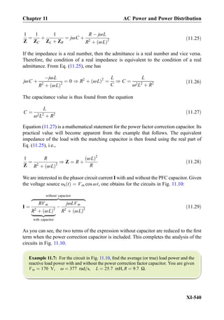 1
Z
¼
1
ZC
þ
1
ZL þ ZR
¼ jωC þ
R À jωL
R2
þ ωLð Þ2 ð11:25Þ
If the impedance is a real number, then the admittance is a real number and vice versa.
Therefore, the condition of a real impedance is equivalent to the condition of a real
admittance. From Eq. (11.25), one has
jωC þ
ÀjωL
R2
þ ωLð Þ2
¼ 0 ) R2
þ ωLð Þ2
¼
L
C
) C ¼
L
ω2L2
þ R2 ð11:26Þ
The capacitance value is thus found from the equation
C ¼
L
ω2L2
þ R2
ð11:27Þ
Equation (11.27) is a mathematical statement for the power factor correction capacitor. Its
practical value will become apparent from the example that follows. The equivalent
impedance of the load with the matching capacitor is then found using the real part of
Eq. (11.25), i.e.,
1
Z
¼
R
R2
þ ωLð Þ2
) Z ¼ R þ
ωLð Þ2
R
ð11:28Þ
We are interested in the phasor circuit current I with and without the PFC capacitor. Given
the voltage source υS tð Þ ¼ Vm cos ωt, one obtains for the circuits in Fig. 11.10:
I ¼
RVm
R2
þ ωLð Þ2
|ﬄﬄﬄﬄﬄﬄﬄﬄ{zﬄﬄﬄﬄﬄﬄﬄﬄ}
with capacitor
À
jωLVm
R2
þ ωLð Þ2
zﬄﬄﬄﬄﬄﬄﬄﬄﬄﬄﬄﬄﬄﬄﬄﬄﬄﬄﬄﬄﬄﬄ}|ﬄﬄﬄﬄﬄﬄﬄﬄﬄﬄﬄﬄﬄﬄﬄﬄﬄﬄﬄﬄﬄﬄ{
without capacitor
ð11:29Þ
As you can see, the two terms of the expression without capacitor are reduced to the ﬁrst
term when the power correction capacitor is included. This completes the analysis of the
circuits in Fig. 11.10.
Example 11.7: For the circuit in Fig. 11.10, ﬁnd the average (or true) load power and the
reactive load power with and without the power correction factor capacitor. You are given
Vm ¼ 170 V, ω ¼ 377 rad=s, L ¼ 25:7 mH, R ¼ 9:7 Ω.
Chapter 11 AC Power and Power Distribution
XI-540
 