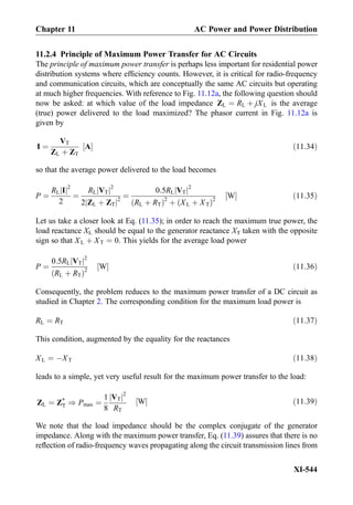 11.2.4 Principle of Maximum Power Transfer for AC Circuits
The principle of maximum power transfer is perhaps less important for residential power
distribution systems where efﬁciency counts. However, it is critical for radio-frequency
and communication circuits, which are conceptually the same AC circuits but operating
at much higher frequencies. With reference to Fig. 11.12a, the following question should
now be asked: at which value of the load impedance ZL ¼ RL þ jXL is the average
(true) power delivered to the load maximized? The phasor current in Fig. 11.12a is
given by
I ¼
VT
ZL þ ZT
A½ Š ð11:34Þ
so that the average power delivered to the load becomes
P ¼
RL Ij j2
2
¼
RL VTj j2
2 ZL þ ZTj j2
¼
0:5RL VTj j2
RL þ RTð Þ2
þ XL þ XTð Þ2
W½ Š ð11:35Þ
Let us take a closer look at Eq. (11.35); in order to reach the maximum true power, the
load reactance XL should be equal to the generator reactance XT taken with the opposite
sign so that XL þ XT ¼ 0. This yields for the average load power
P ¼
0:5RL VTj j2
RL þ RTð Þ2
W½ Š ð11:36Þ
Consequently, the problem reduces to the maximum power transfer of a DC circuit as
studied in Chapter 2. The corresponding condition for the maximum load power is
RL ¼ RT ð11:37Þ
This condition, augmented by the equality for the reactances
XL ¼ ÀXT ð11:38Þ
leads to a simple, yet very useful result for the maximum power transfer to the load:
ZL ¼ Z*
T ) Pmax ¼
1
8
VTj j2
RT
W½ Š ð11:39Þ
We note that the load impedance should be the complex conjugate of the generator
impedance. Along with the maximum power transfer, Eq. (11.39) assures that there is no
reﬂection of radio-frequency waves propagating along the circuit transmission lines from
Chapter 11 AC Power and Power Distribution
XI-544
 