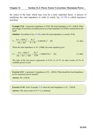 the source to the load, which may even be a more important factor. A process of
modifying the load impedance in order to satisfy Eq. (11.39) is called impedance
matching.
Example 11.8: A generator impedance is 50 Ω. The load impedance is 10 + j100 Ω. What
percentage of maximum available power (at a load impedance of 50 Ω) is transferred to the
load?
Solution: According to Eq. (11.36), when the load impedance is exactly 50 Ω,
P ¼
0:5 Â 50 VTj j2
50 þ 50ð Þ2
¼
VTj j2
8 Â 50
¼ 0:0025 VTj j2
W½ Š ð11:40aÞ
When the load impedance is 10 + j100Ω, the same equation gives
P ¼
0:5 Â 10 VTj j2
50 þ 10ð Þ2
þ 1002
¼
VTj j2
2720
¼ 0:00037 VTj j2
W½ Š ð11:40bÞ
The ratio of the two power expressions is 0.147, or 14.7%. In other words, 85.3% of
available power is lost!
Exercise 11.9: A generator’s impedance is 50 À j100 Ω. What should the load impedance
be for maximum power transfer?
Answer: 50 + j100 Ω.
Exercise 11.10: Solve Example 11.8 when the load impedance is 10 À j100 Ω.
Answer: The same result of 14.7 % is obtained.
Chapter 11 Section 11.2: Power Factor Correction: Maximum Power. . .
XI-545
 