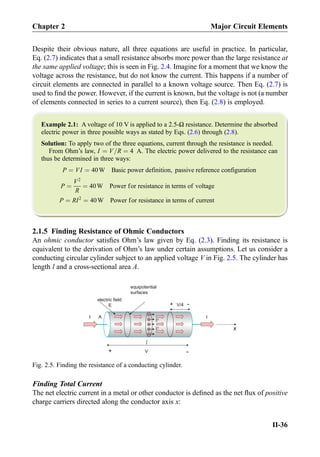 Despite their obvious nature, all three equations are useful in practice. In particular,
Eq. (2.7) indicates that a small resistance absorbs more power than the large resistance at
the same applied voltage; this is seen in Fig. 2.4. Imagine for a moment that we know the
voltage across the resistance, but do not know the current. This happens if a number of
circuit elements are connected in parallel to a known voltage source. Then Eq. (2.7) is
used to ﬁnd the power. However, if the current is known, but the voltage is not (a number
of elements connected in series to a current source), then Eq. (2.8) is employed.
Example 2.1: A voltage of 10 V is applied to a 2.5-Ω resistance. Determine the absorbed
electric power in three possible ways as stated by Eqs. (2.6) through (2.8).
Solution: To apply two of the three equations, current through the resistance is needed.
From Ohm’s law, I ¼ V=R ¼ 4 A. The electric power delivered to the resistance can
thus be determined in three ways:
P ¼ VI ¼ 40W Basic power definition, passive reference configuration
P ¼
V2
R
¼ 40W Power for resistance in terms of voltage
P ¼ RI2
¼ 40W Power for resistance in terms of current
2.1.5 Finding Resistance of Ohmic Conductors
An ohmic conductor satisﬁes Ohm’s law given by Eq. (2.3). Finding its resistance is
equivalent to the derivation of Ohm’s law under certain assumptions. Let us consider a
conducting circular cylinder subject to an applied voltage V in Fig. 2.5. The cylinder has
length l and a cross-sectional area A.
Finding Total Current
The net electric current in a metal or other conductor is deﬁned as the net ﬂux of positive
charge carriers directed along the conductor axis x:
A
equipotential
surfaces
+
electric field
E
V
+
+
+
+
+
+
-V/4
II
-
x
Fig. 2.5. Finding the resistance of a conducting cylinder.
Chapter 2 Major Circuit Elements
II-36
 