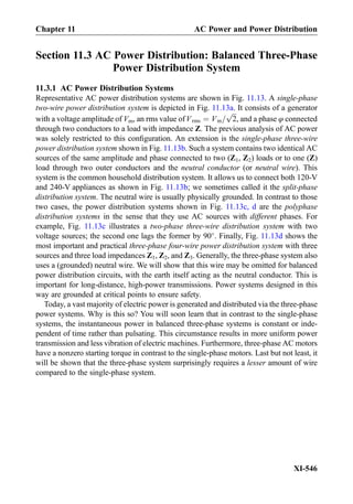 Section 11.3 AC Power Distribution: Balanced Three-Phase
Power Distribution System
11.3.1 AC Power Distribution Systems
Representative AC power distribution systems are shown in Fig. 11.13. A single-phase
two-wire power distribution system is depicted in Fig. 11.13a. It consists of a generator
with a voltage amplitude of Vm, an rms value ofVrms ¼ Vm=
ﬃﬃﬃ
2
p
, and a phase φ connected
through two conductors to a load with impedance Z. The previous analysis of AC power
was solely restricted to this conﬁguration. An extension is the single-phase three-wire
power distribution system shown in Fig. 11.13b. Such a system contains two identical AC
sources of the same amplitude and phase connected to two (Z1, Z2) loads or to one (Z)
load through two outer conductors and the neutral conductor (or neutral wire). This
system is the common household distribution system. It allows us to connect both 120-V
and 240-V appliances as shown in Fig. 11.13b; we sometimes called it the split-phase
distribution system. The neutral wire is usually physically grounded. In contrast to those
two cases, the power distribution systems shown in Fig. 11.13c, d are the polyphase
distribution systems in the sense that they use AC sources with different phases. For
example, Fig. 11.13c illustrates a two-phase three-wire distribution system with two
voltage sources; the second one lags the former by 90
. Finally, Fig. 11.13d shows the
most important and practical three-phase four-wire power distribution system with three
sources and three load impedances Z1, Z2, and Z3. Generally, the three-phase system also
uses a (grounded) neutral wire. We will show that this wire may be omitted for balanced
power distribution circuits, with the earth itself acting as the neutral conductor. This is
important for long-distance, high-power transmissions. Power systems designed in this
way are grounded at critical points to ensure safety.
Today, a vast majority of electric power is generated and distributed via the three-phase
power systems. Why is this so? You will soon learn that in contrast to the single-phase
systems, the instantaneous power in balanced three-phase systems is constant or inde-
pendent of time rather than pulsating. This circumstance results in more uniform power
transmission and less vibration of electric machines. Furthermore, three-phase AC motors
have a nonzero starting torque in contrast to the single-phase motors. Last but not least, it
will be shown that the three-phase system surprisingly requires a lesser amount of wire
compared to the single-phase system.
Chapter 11 AC Power and Power Distribution
XI-546
 