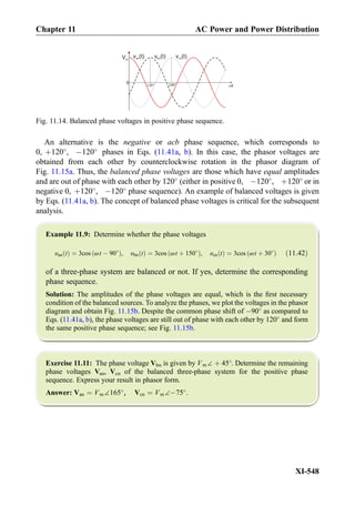 An alternative is the negative or acb phase sequence, which corresponds to
0, þ120
, À120
phases in Eqs. (11.41a, b). In this case, the phasor voltages are
obtained from each other by counterclockwise rotation in the phasor diagram of
Fig. 11.15a. Thus, the balanced phase voltages are those which have equal amplitudes
and are out of phase with each other by 120
(either in positive 0, À120
, þ120
or in
negative 0, þ120
, À120
phase sequence). An example of balanced voltages is given
by Eqs. (11.41a, b). The concept of balanced phase voltages is critical for the subsequent
analysis.
Example 11.9: Determine whether the phase voltages
υan tð Þ ¼ 3cos ωt À 90
ð Þ, υbn tð Þ ¼ 3cos ωt þ 150
ð Þ, υcn tð Þ ¼ 3cos ωt þ 30
ð Þ ð11:42Þ
of a three-phase system are balanced or not. If yes, determine the corresponding
phase sequence.
Solution: The amplitudes of the phase voltages are equal, which is the ﬁrst necessary
condition of the balanced sources. To analyze the phases, we plot the voltages in the phasor
diagram and obtain Fig. 11.15b. Despite the common phase shift of À90
as compared to
Eqs. (11.41a, b), the phase voltages are still out of phase with each other by 120
and form
the same positive phase sequence; see Fig. 11.15b.
Exercise 11.11: The phase voltage Vbn is given by Vm∠ þ 45
. Determine the remaining
phase voltages Van, Vcn of the balanced three-phase system for the positive phase
sequence. Express your result in phasor form.
Answer: Van ¼ Vm∠165
, Vcn ¼ Vm∠À75
.
0
t120 240
Vm
v (t)an v (t)bn v (t)cn
Fig. 11.14. Balanced phase voltages in positive phase sequence.
Chapter 11 AC Power and Power Distribution
XI-548
 