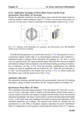 11.3.4 Application: Examples of Three-Phase Source and the Load
Synchronous Three-Phase AC Generator
Despite the apparent complexity, the three-phase source and the three-phase loads are
relatively simple to realize in practice. Figure 11.17 shows a synchronous three-phase AC
generator (or alternator), which is equivalent to the three-phase source in Fig. 11.16a.
Consider ﬁrst the generator cross section shown in Fig. 11.17a. The generator’s rotor is
a permanent magnet (small scale) or an electromagnet (industrial scale) rotated by a
mechanical torque (a turbine). Three individual coil windings aa0
, bb0
, and cc0
in the
stator are spaced exactly 120
apart around the stator. When the rotor moves, an induced
emf (induced voltage) will be created in every individual winding according to Faraday’s
law of induction—see Fig. 11.17b. From the geometry considerations, the induced
voltages are equal in magnitude and out of phase by 120
. When the coil terminals a0
,
b0
, and c0
are all connected to the neutral wire, see Fig. 11.17a, we obtain exactly the
three-phase source with the neutral wire in Fig. 11.16a.
Automotive Alternator
The automotive alternator operates based on the same principle. However, the resulting
three-phase voltage is further converted to the DC voltage (rectiﬁed, see Chapter 16).
Synchronous Three-Phase AC Motor
The counterpart of the three-phase generator is the three-phase AC motor (the synchro-
nous AC motor). The stator, which is subject to the three-phase voltage source, creates a
rotating magnetic ﬁeld; the rotor magnet is aligned with this ﬁeld at every time moment
and rotates accordingly. The stator’s circuit model is similar to the three-phase load model
in Fig. 11.16b where each load impedance Z includes resistance and inductance of the
individual (identical) coil windings. The induced emf should be included into our
consideration as well. Why is the phase sequence important for power distribution?
There is a simple answer to this question. Assume that the machine in Fig. 11.17 operates
c’
b
n
c
N
Sc b
b’
a’
a
a
N
S
a a’a) b)
Fig. 11.17. Structure of the three-phase AC generator. (a) Cross-section view. (b) Simpliﬁed
outline of one of the three windings.
Chapter 11 AC Power and Power Distribution
XI-550
 