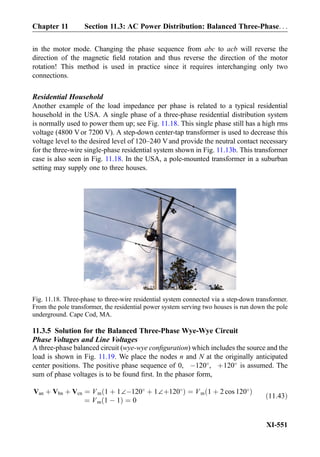 in the motor mode. Changing the phase sequence from abc to acb will reverse the
direction of the magnetic ﬁeld rotation and thus reverse the direction of the motor
rotation! This method is used in practice since it requires interchanging only two
connections.
Residential Household
Another example of the load impedance per phase is related to a typical residential
household in the USA. A single phase of a three-phase residential distribution system
is normally used to power them up; see Fig. 11.18. This single phase still has a high rms
voltage (4800 Vor 7200 V). A step-down center-tap transformer is used to decrease this
voltage level to the desired level of 120–240 Vand provide the neutral contact necessary
for the three-wire single-phase residential system shown in Fig. 11.13b. This transformer
case is also seen in Fig. 11.18. In the USA, a pole-mounted transformer in a suburban
setting may supply one to three houses.
11.3.5 Solution for the Balanced Three-Phase Wye-Wye Circuit
Phase Voltages and Line Voltages
A three-phase balanced circuit (wye-wye conﬁguration) which includes the source and the
load is shown in Fig. 11.19. We place the nodes n and N at the originally anticipated
center positions. The positive phase sequence of 0, À120
, þ120
is assumed. The
sum of phase voltages is to be found ﬁrst. In the phasor form,
Van þ Vbn þ Vcn ¼ Vm 1 þ 1∠À120
þ 1∠þ120
ð Þ ¼ Vm 1 þ 2 cos 120
ð Þ
¼ Vm 1 À 1ð Þ ¼ 0
ð11:43Þ
Fig. 11.18. Three-phase to three-wire residential system connected via a step-down transformer.
From the pole transformer, the residential power system serving two houses is run down the pole
underground. Cape Cod, MA.
Chapter 11 Section 11.3: AC Power Distribution: Balanced Three-Phase. . .
XI-551
 