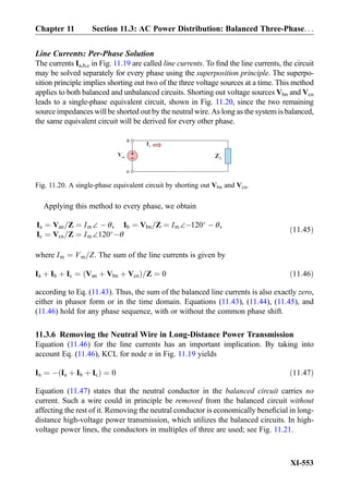 Line Currents: Per-Phase Solution
The currents Ia,b,c in Fig. 11.19 are called line currents. To ﬁnd the line currents, the circuit
may be solved separately for every phase using the superposition principle. The superpo-
sition principle implies shorting out two of the three voltage sources at a time. This method
applies to both balanced and unbalanced circuits. Shorting out voltage sources Vbn and Vcn
leads to a single-phase equivalent circuit, shown in Fig. 11.20, since the two remaining
source impedances will be shorted out by the neutral wire. As long as the system is balanced,
the same equivalent circuit will be derived for every other phase.
Applying this method to every phase, we obtain
Ia ¼ Van=Z ¼ Im∠ À θ, Ib ¼ Vbn=Z ¼ Im∠À120
À θ,
Ic ¼ Vcn=Z ¼ Im∠120
Àθ
ð11:45Þ
where Im ¼ Vm=Z. The sum of the line currents is given by
Ia þ Ib þ Ic ¼ Van þ Vbn þ Vcnð Þ=Z ¼ 0 ð11:46Þ
according to Eq. (11.43). Thus, the sum of the balanced line currents is also exactly zero,
either in phasor form or in the time domain. Equations (11.43), (11.44), (11.45), and
(11.46) hold for any phase sequence, with or without the common phase shift.
11.3.6 Removing the Neutral Wire in Long-Distance Power Transmission
Equation (11.46) for the line currents has an important implication. By taking into
account Eq. (11.46), KCL for node n in Fig. 11.19 yields
In ¼ À Ia þ Ib þ Icð Þ ¼ 0 ð11:47Þ
Equation (11.47) states that the neutral conductor in the balanced circuit carries no
current. Such a wire could in principle be removed from the balanced circuit without
affecting the rest of it. Removing the neutral conductor is economically beneﬁcial in long-
distance high-voltage power transmission, which utilizes the balanced circuits. In high-
voltage power lines, the conductors in multiples of three are used; see Fig. 11.21.
anV
aI
+
-
a
n
LZ
Fig. 11.20. A single-phase equivalent circuit by shorting out Vbn and Vcn.
Chapter 11 Section 11.3: AC Power Distribution: Balanced Three-Phase. . .
XI-553
 