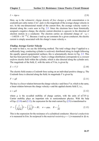 I ¼ Aqn υ ð2:9Þ
Here, nq is the volumetric charge density of free charges q with concentration n in
coulombs per cubic meter, C/m3
, and υ is the magnitude of the average charge velocity in
m/s. In the one-dimensional model of the current ﬂow, the average velocity vector is
directed along the x-axis seen in Fig. 2.5. Since the electrons have been historically
assigned a negative charge, the electric current direction is opposite to the direction of
electron motion in a conductor. The electron carries an elemental charge of Àq ¼
À1.60218 Â 10À19
C. Because A and nq are constants for a given conductor, the electric
current is simply associated with the charge’s mean velocity υ.
Finding Average Carrier Velocity
In order to ﬁnd υ, we use the following method. The total voltage drop V applied to a
sufﬁciently long, conducting cylinder is uniformly distributed along its length following
the equally spaced equipotential surfaces; this is schematically shown in Fig. 2.5. This
fact has been proved in Chapter 1. Such a voltage distribution corresponds to a constant
uniform electric ﬁeld within the cylinder, which is also directed along the cylinder axis.
The magnitude of the ﬁeld, E, with the units of V/m, is given by
E ¼ V=l ð2:10Þ
The electric ﬁeld creates a Coulomb force acting on an individual positive charge q. The
Coulomb force is directed along the ﬁeld; its magnitude F is given by
F ¼ qE ð2:11Þ
The key is a linear relation between the charge velocity υ and force F or, which is the same,
a linear relation between the charge velocity υ and the applied electric ﬁeld E, i.e.,
υ ¼ μE ð2:12Þ
where μ is the so-called mobility of charge carriers, with the units of m2
/(VÁs).
Carrier mobility plays an important role in semiconductor physics. With the help
of Eqs. (2.10) and (2.12), the expression for the total current Eq. (2.9) is transformed to
V ¼
l
Aqnμ
 
I ¼
l
Aσ
 
I ¼ RI, σ ¼ qnμ, R ¼
l
Aσ
ð2:13Þ
This is the expression for the resistance of a cylindrical conductor. Material conductivity
σ is measured in S/m. Its reciprocal is the material resistivity ρ ¼ 1=σ measured in
Ω
Ám.
Chapter 2 Section 2.1: Resistance: Linear Passive Circuit Element
II-37
 