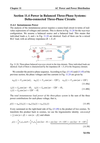 Section 11.4 Power in Balanced Three-Phase Systems:
Delta-connected Three-Phase Circuits
11.4.1 Instantaneous Power
The analysis of the instantaneous power requires a source-load circuit in terms of real-
value expressions of voltages and currents. This is shown in Fig. 11.24 for the wye-wye
conﬁguration. We assume a balanced source and a balanced load. This means that
individual loads a, b, and c in Fig. 11.24 are identical. Each of them can be a mixed
RLC load, with an arbitrary impedance Z ¼ Z∠θ.
We consider the positive phase sequence. According to Eqs. (11.41) and (11.45) of the
previous section, the phase voltages and line currents in Fig. 11.24 are given by
υan tð Þ ¼ Vm cos ωtð Þ, υbn tð Þ ¼ Vm cos ωt À 120
ð Þ, υcn tð Þ ¼ Vm cos ωt þ 120
ð Þ
ð11:48aÞ
ia tð Þ ¼ Im cos ωt À θð Þ, ib tð Þ ¼ Im cos ωt À 120
À θð Þ,
ic tð Þ ¼ Im cos ωt þ 120
À θð Þ
ð11:48bÞ
The total instantaneous load power of the three-phase system is the sum of the three
power contributions for each phase voltage, that is,
p tð Þ ¼ υan tð Þia tð Þ þ υbn tð Þib tð Þ þ υcn tð Þic tð Þ ð11:49Þ
Every summand on the right-hand side of Eq. (11.49) is the product of two cosines. To
transform this product back to cosines, we use the trigonometric identity cos α cos β
¼ 1
2 cos α þ βð Þ þ cos α À βð Þð Þ and obtain
p tð Þ ¼
3
2
VmIm cos θ þ
1
2
VmIm cos 2ωt À θð Þ þ cos 2ωt À θ þ 120
ð Þ þ cos 2ωt À θ À 120
ð Þ
|ﬄﬄﬄﬄﬄﬄﬄﬄﬄﬄﬄﬄﬄﬄﬄﬄﬄﬄﬄﬄﬄﬄﬄﬄﬄﬄﬄﬄﬄﬄﬄﬄﬄﬄﬄﬄﬄﬄﬄﬄﬄ{zﬄﬄﬄﬄﬄﬄﬄﬄﬄﬄﬄﬄﬄﬄﬄﬄﬄﬄﬄﬄﬄﬄﬄﬄﬄﬄﬄﬄﬄﬄﬄﬄﬄﬄﬄﬄﬄﬄﬄﬄﬄ}
!
ð11:50Þ
Fig. 11.24. Three-phase balanced wye-wye circuit in the time domain. Three individual loads are
identical. Each of them is characterized by the impedance Z ¼ Z∠θ in the frequency domain.
Chapter 11 AC Power and Power Distribution
XI-556
 