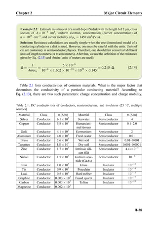Example 2.2: Estimate resistance R of a small doped Si disk with the length l of 5 μm, cross
section of A ¼ 10À4
cm2
, uniform electron, concentration (carrier concentration) of
n ¼ 1017
cmÀ3
, and carrier mobility of μn ¼ 1450 cm2
/(VÁs).
Solution: Resistance calculations are usually simple when the one-dimensional model of a
conducting cylinder or a disk is used. However, one must be careful with the units. Units of
cm are customary in semiconductor physics. Therefore, one should ﬁrst convert all different
units of length to meters (or to centimeters). After that, we use the deﬁnition of the resistance
given by Eq. (2.13) and obtain (units of meters are used):
R ¼
l
Aqnμn
¼
5 Â 10À6
10À8
Â 1:602 Â 10À19
Â 1023
Â 0:145
¼ 0:215 Ω ð2:14Þ
Table 2.1 lists conductivities of common materials. What is the major factor that
determines the conductivity of a particular conducting material? According to
Eq. (2.13), there are two such parameters: charge concentration and charge mobility.
Table 2.1. DC conductivities of conductors, semiconductors, and insulators (25 
C, multiple
sources).
Material Class σ (S/m) Material Class σ (S/m)
Silver Conductor 6.1 Â107
Seawater Semiconductor 4
Copper Conductor 5.8 Â 107
Human/ani-
mal tissues
Semiconductor 0.1–2.0
Gold Conductor 4.1 Â107
Germanium Semiconductor 2
Aluminum Conductor 4.0 Â 107
Fresh water Semiconductor 0.01
Brass Conductor 2.6 Â 107
Wet soil Semiconductor 0.01–0.001
Tungsten Conductor 1.8 Â 107
Dry soil Semiconductor 0.001–0.0001
Zinc Conductor 1.7 Â 107
Intrinsic sili-
con (Si)
Semiconductor 4.4Â10À4
Nickel Conductor 1.5 Â 107
Gallium arse-
nide (GaAs)
Semiconductor 10À6
Iron Conductor 1.0 Â 107
Glass Insulator 10À12
Tin Conductor 0.9 Â 107
Porcelain Insulator 10À14
Lead Conductor 0.5 Â 107
Hard rubber Insulator 10À15
Graphite Conductor 0.003 Â 107
Fused quartz Insulator 10À17
Carbon Conductor 0.003 Â 107
Teﬂon Insulator 10À23
Magnetite Conductor 0.002 Â 107
Chapter 2 Major Circuit Elements
II-38
 