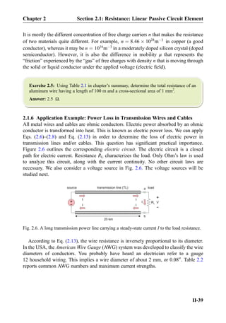 It is mostly the different concentration of free charge carriers n that makes the resistance
of two materials quite different. For example, n ¼ 8:46 Â 1028
mÀ3
in copper (a good
conductor), whereas it may be n ¼ 1016
mÀ3
in a moderately doped silicon crystal (doped
semiconductor). However, it is also the difference in mobility μ that represents the
“friction” experienced by the “gas” of free charges with density n that is moving through
the solid or liquid conductor under the applied voltage (electric ﬁeld).
Exercise 2.5: Using Table 2.1 in chapter’s summary, determine the total resistance of an
aluminum wire having a length of 100 m and a cross-sectional area of 1 mm2
.
Answer: 2.5 Ω.
2.1.6 Application Example: Power Loss in Transmission Wires and Cables
All metal wires and cables are ohmic conductors. Electric power absorbed by an ohmic
conductor is transformed into heat. This is known as electric power loss. We can apply
Eqs. (2.6)–(2.8) and Eq. (2.13) in order to determine the loss of electric power in
transmission lines and/or cables. This question has signiﬁcant practical importance.
Figure 2.6 outlines the corresponding electric circuit. The electric circuit is a closed
path for electric current. Resistance RL characterizes the load. Only Ohm’s law is used
to analyze this circuit, along with the current continuity. No other circuit laws are
necessary. We also consider a voltage source in Fig. 2.6. The voltage sources will be
studied next.
According to Eq. (2.13), the wire resistance is inversely proportional to its diameter.
In the USA, the American Wire Gauge (AWG) system was developed to classify the wire
diameters of conductors. You probably have heard an electrician refer to a gauge
12 household wiring. This implies a wire diameter of about 2 mm, or 0.0800
. Table 2.2
reports common AWG numbers and maximum current strengths.
+
-
RL
I
a
b
20 km
II
II
I
source transmission line (TL) load
+
-
V
Fig. 2.6. A long transmission power line carrying a steady-state current I to the load resistance.
Chapter 2 Section 2.1: Resistance: Linear Passive Circuit Element
II-39
 