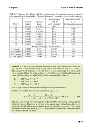 Example 2.3: An AWG 0 aluminum transmission grid cable schematically shown in
Fig. 2.6 has a wire diameter of 8.25 mm and a cross-sectional area of 53.5 mm2
.
The conductivity of aluminum is 4.0 Â 107
S/m. The total cable length (two cables must
run to a load) is 40 km. The system delivers 1 MW of DC power to the load. Determine the
power loss in the cable when load voltage V and load current I are given by:
1. V ¼ 40 kV and I ¼ 25 A
2. V ¼ 20 kV and I ¼ 50 A
3. V ¼ 10 kV and I ¼ 100 A
Why is high-voltage power transmission important in power electronics?
Solution: We ﬁnd the total cable resistance from Eq. (2.13):
R ¼ ρ
L
A
¼
L
σA
¼
40 Â 103
4:0 Â 107
Â 53:5 Â 10À6
¼ 18:7Ω ð2:15Þ
The same load current I ﬂows through the load modeled by a resistor RL and through the
cables in Fig. 2.6. Therefore, power loss in the cables may be found using Eq. (2.8).
Knowing the load voltage (or the voltage across the cable) is not necessary. The power
loss in the cables is thus given by P ¼ RI2
. For the three different cases corresponding to
the same load power, we obtain
Table 2.2. American Wire Gauge (AWG) wire parameters. The maximum current is given for
solid copper (Source: Handbook of Electronic Tables and Formulas for American Wire Gauge).
AWG #
Diameter
(inches)
Diameter
(mm)
Resistance per
1000 ft
or 304.8 m (Ω)
Maximum current
in (A)
for power transmission
24 0.0201 0.51054 25.67 0.577
22 0.0254 0.64516 16.14 0.92
20 0.0320 0.81280 10.15 1.50
18 0.0403 1.02362 6.385 2.30
16 0.0508 1.29032 4.016 3.70
14 0.0640 1.62814 2.525 5.90
12 0.0808 2.05232 1.588 9.30
10 0.1019 2.58826 0.999 15.0
Gauges 10 through 1 are not shown
0 (1 aught) 0.3249 8.252 0.09827 150
00 (2 aught) 0.3648 9.266 0.07793 190
000 (3 aught) 0.4096 10.404 0.06180 239
0000 (4 aught) 0.4600 11.684 0.04901 302
Chapter 2 Major Circuit Elements
II-40
 